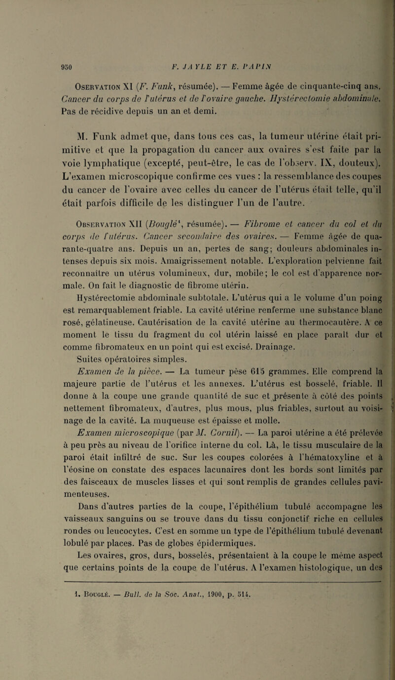 OsERVATiON XI {F. Fank, résumée). — Femme âgée de cinquante-cinq ans. Cancer du corps de ï utérus et de T ovaire gauche. Hystérectomie abdominale. Pas de récidive depuis un an et demi. M. Funk admet que. dans tous ces cas, la tumeur utérine était pri¬ mitive et que la propagation du cancer aux ovaires s’est faite par la voie lymphatique (excepté, peut-être, le cas de l’observ. IX, douteux). L’examen microscopique confirme ces vues : la ressemlilance des coupes du cancer de l’ovaire avec celles du cancer de Futérus était telle, qu’il était parfois difficile de les distinguer l’un de l’autre. Observation XII {Bouglé\ résumée). — Fibrome et cancer du col et du corps de l'utérus. Cancer secondaire des ovaires. — Femme âgée de qua¬ rante-quatre ans. Depuis un an, pertes de sang; douleurs abdominales in¬ tenses depuis six mois. Amaigrissement notable. L’exploration pelvienne fait reconnaître un utérus volumineux, dur, mobile ; le col est d’apparence nor¬ male. On fait le diagnostic de fibrome utérin. Hystérectomie abdominale subtotale. L’utérus qui a le volume d’un poing est remarquablement friable. La cavité utérine renferme une substance blanc rosé, gélatineuse. Cautérisation de la cavité utérine au thermocautère. A ce moment le tissu du fragment du col utérin laissé en place paraît dur et comme fibromateux en un point qui est excisé. Drainage. Suites opératoires simples. Examen de la pièce. — La tumeur pèse 615 grammes. Elle comprend la majeure partie de l’utérus et les annexes. L’utérus est bosselé, friable. Il donne à la coupe une grande quantité de suc et j)résente à côté des points , ' . ^ nettement fibromateux, d’autres, plus mous, plus friables, surtout au voisi- ) nage de la cavité. La muqueuse est épaisse et molle. Examen microscopique (pari/. Cornil). — La paroi utérine a été prélevée à peu près au niveau de l’orifice interne du col. Là, le tissu musculaire de la paroi était infiltré de suc. Sur les coupes colorées à l’iiématoxyline et à l’éosine on constate des espaces lacunaires dont les bords sont limités par des faisceaux de muscles lisses et qui sont remplis de grandes cellules pavi- menteuses. Dans d’autres parties de la coupe, l’épithélium tubulé accompagne les vaisseaux sanguins ou se trouve dans du tissu conjonctif riche en cellules rondes ou leucocytes. C’est en somme un type de l’épithélium tubulé devenant lobulé par places. Pas de globes épidermiques. Les ovaires, gros, durs, bosselés, présentaient à la coupe le même aspect que certains, points de la coupe de l’utérus. A l’examen histologique, un des 1. Bouclé. — Bull, de la Soc. Anal., 1900, p. 514.