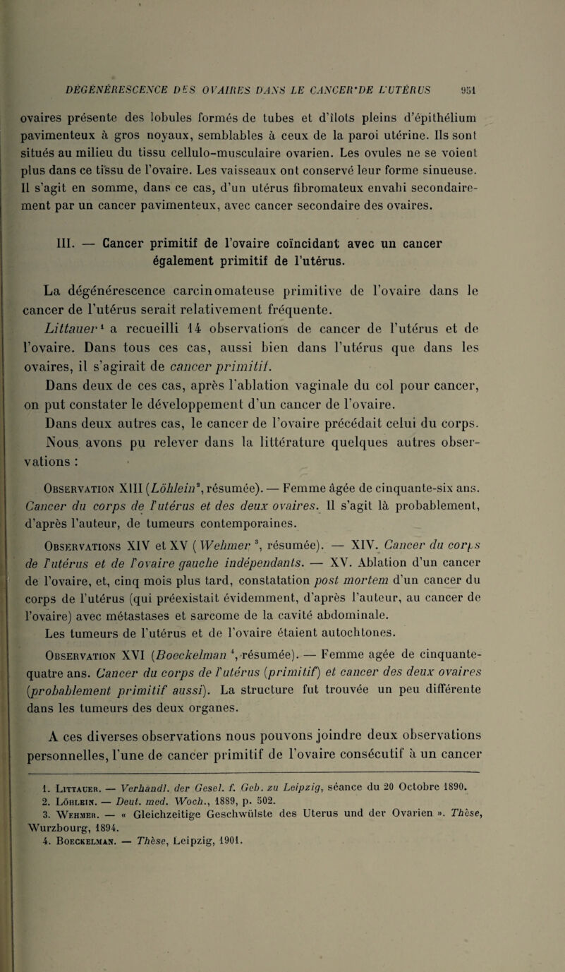 ovaires présente des lobules formés de tubes et d’îlots pleins d’épithélium pavimenteux à gros noyaux, semblables à ceux de la paroi utérine. Ils sont situés au milieu du tissu cellulo-musculaire ovarien. Les ovules ne se voient plus dans ce tissu de l’ovaire. Les vaisseaux ont conservé leur forme sinueuse. Il s’agit en somme, dans ce cas, d’un utérus fibromateux envahi secondaire¬ ment par un cancer pavimenteux, avec cancer secondaire des ovaires. III. — Cancer primitif de l’ovaire coïncidant avec un cancer également primitif de l’utérus. La dégénérescence carcinomateuse primitive de l’ovaire dans le cancer de l’utérus serait relativement fréquente. Littauer^ a recueilli 14 observations de cancer de l’utérus et de l’ovaire. Dans tous ces cas, aussi bien dans l’utérus que dans les ovaires, il s’agirait de cancer primitif. Dans deux de ces cas, après l’ablation vaginale du col pour cancer, on put constater le développement d’un cancer de l’ovaire. Dans deux autres cas, le cancer de l’ovaire précédait celui du corps. Nous avons pu relever dans la littérature quelques autres obser¬ vations : Observation XIII {Lôhlein^^ résumée). — Femme âgée de cinquante-six ans. Cancer du corps de Tutérus et des deux ovaires. 11 s’agit là probablement, d’après l’auteur, de tumeurs contemporaines. Observations XIV et XV ( Wehmer % résumée). — XIV. Cancer du corf^s de Tutérus et de Fovaire gauche indépendants. — XV. Ablation d’un cancer 1'^ J de l’ovaire, et, cinq mois plus tard, constatation post mortem d’un cancer du * corps de l’utérus (qui préexistait évidemment, d’après l’auteur, au cancer de l’ovaire) avec métastases et sarcome de la cavité abdominale. Les tumeurs de l’utérus et de l’ovaire étaient autochtones. Observation XVI [Boeckelinan \ résumée). — Femme âgée de cinquante- quatre ans. Cancer du corps de Futérus {primitif) et cancer des deux ovaires [probablement primitif aussi). La structure fut trouvée un peu différente dans les tumeurs des deux organes. A ces diverses observations nous pouvons joindre deux observations personnelles, l’une de cancer primitif de l’ovaire consécutif à un cancer 1. Littaüer. — Verhandl. der Gesel. f. Geb. zu Leipzig, séance du 20 Octobre 1890. 2. Lôhlein. — Deut. mcd. Woch., 1889, p. 502. 3. Wehmer. — « Gleichzeitige Geschwülste des Utérus und der Ovarien ». Thèse, Wurzbourg, 1894. 4. Boeckelman. — Thèse, Leipzig, 1901.