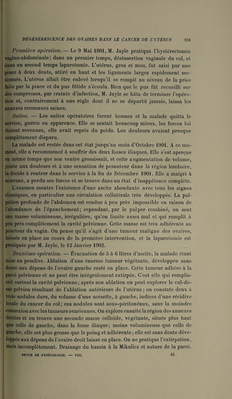 I DÉGÉNÉRESCENCE DES OVAIRES DANS LE CANCER DE VUTÉRUS 953 i ! Première opération.— Le 9 Mai 1901, M. Jayle pratiqua l’hystérectomie vagino-abdominale ; dans un premier temps, désinsertion vaginale du col, et dans un second temps laparotomie. L’utérus, gros et mou, fut saisi par une pince à deux, dents, attiré en haut et les ligaments larges rapidement sec¬ tionnés. L’utérus allait être enlevé lorsqu’il se rompit au niveau de la prise faite par la pince et du pus fétide s’écoula. Bien que le pus fût recueilli sur des compresses, par crainte d’infection, M. Jayle se hâta de terminer l’opéra¬ tion et, contrairement à une règle dont il ne se départit jamais, laissa les annexes reconnues saines. Suites. — Les suites opératoires furent bonnes et la malade quitta le j service, guérie en apparence. Elle se sentait beaucoup mieux, les forces lui étaient revenues, elle avait repris du poids. Les douleurs avaient presque complètement disparu. La malade est restée dans cet état jusqu’au mois d’Octobre 1901. A ce mo- i ment, elle a recommencé à souffrir des deux fosses iliaques. Elle s’est aperçue en même temps que son ventre grossissait, et cette augmentation de volume, jointe aux douleurs et à une sensation de pesanteur dans la région lombaire, la décide à rentrer dans le service à la fin de Décembre 1901. Elle a maigri à nouveau, a perdu ses forces et se trouve dans un état d’inappétence complète. L’examen montre l’existence d’une ascite abondante avec tous les signes i classiques, en particulier une circulation collatérale très développée. La pal¬ pation profonde de l’abdomen est rendue à peu près impossible en raison de l’abondance de l’épanchement; cependant, par le palper combiné, on sent une masse volumineuse, irrégulière, qu’on limite assez mal et qui remplit à peu près complètement la cavité pelvienne. Cette masse est très adhérente au j pourtour du vagin. On pense qu’il s’agit d’une tumeur maligne des ovaires, laissés en place au cours de la première intervention, et la laparotomie est pratiquée par M. Jayle, le 12 Janvier 1902. Deuxième opération. — Évacuation de 5 à 6 litres d’ascite, la malade étant mise en proclive. Ablation d’une énorme tumeur végétante, développée sans doute aux dépens de l’ovaire gauche resté en place. Cette tumeur adhère à la paroi pelvienne et ne peut être intégralement extirpée. C’est elle qui remplis¬ sait surtout la cavité pelvienne; après son ablation on peut explorer le cul-de- sac pelvien résultant de l’ablation antérieure de l’utérus ; on constate deux à trois nodules durs, du volume d’une noisette, à gauche, indices d’une récidive I locale du cancer du col; ces nodules sont sous-péritonéaux, sans la moindre <îonnexion avec les tumeurs ovariennes. On explore ensuite la région des annexes droites et on trouve une seconde masse colloïde, végétante, située plus haut que celle de gauche, dans la fosse iliaque ; moins volumineuse que celle de gauche, elle est plus grosse que le poing et adhérente ; elle est sans doute déve¬ loppée aux dépens de l’ovaire droit laissé en place. On ne pratique l’extirpation, mais incomplètement. Drainage du bassin à la Mikulicz et suture de la paroi. i REVUE DE GYNÉCOLOGIE. — YIII. 61 i
