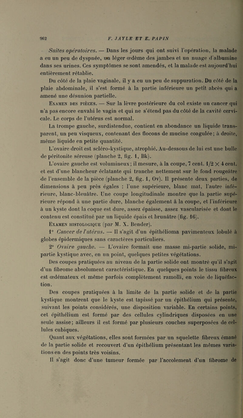 Suites opératoires. — Dans les jours qui ont suivi l’opération, la malade a eu un peu de dyspnée, u*n léger œdème des jambes et un nuage d’albumine dans ses urines. Ces symptômes se sont amendés, et la malade est aujourd’hui entièrement rétablie. Du côté de la plaie vaginale, il y a eu un peu de suppuration. Du côté de la plaie abdominale, il s’est formé à la partie inférieure un petit abcès qui a amené une désunion partielle. Examen des pièces. — Sur la lèvre postérieure du col existe un cancer qui n’a pas encore envahi le vagin et qui ne s’étend pas du côté de la cavité cervi¬ cale. Le corps de l’utérus est normal. La trompe gauche, surdistendue, contient en abondance un liquide trans¬ parent; un peu visqueux, contenant des flocons de mucine coagulée; à droite, même liquide en petite quantité. L’ovaire droit est scléro-kystique, atrophié. Au-dessous de lui est une bulle de péritonite séreuse (planche 2, fîg. 1, Bk). L’ovaire gauche est volumineux; il mesure, à la coupe, 7 cent. 1/2x4 cent, et est d’une blancheur éclatante qui tranche nettement sur le fond rougeâtre •de l’ensemble de la pièce (planche 2, fig. 1, Ov). Il présente deux parties, de dimensions à peu près égales : l'une supérieure, blanc mat, l’autre infé¬ rieure, blanc-bleuâtre. Une coupe longitudinale montre que la partie supé¬ rieure répond à une partie dure, blanche également à la coupe, et l’inférieure à un kyste dont la coque est dure, assez épaisse, assez vascularisée et dont le contenu est constitué par un liquide épais et brunâtre (fig. 16). Examen histologique (par M. X. Bender). 1° Cancer de rutérus. — Il s’agit d’un épithélioma pavimenteux lobulé à globes épidermiques sans caractères particuliers. 2° Ovaire gauche. — L’ovaire formait une masse mi-partie solide, mi- partie kystique avec, en un point, quelques petites végétations. Des coupes pratiquées au niveau de la partie solide ont montré qu’il s’agit d’un fibrome absolument caractéristique. En quelques points le tissu fibreux est œdémateux et même parfois complètement ramolli, en voie de liquéfac¬ tion . Des coupes pratiquées à la limite de la partie solide et de la partie kystique montrent que le kyste est tapissé par un épithélium qui présente, suivant les points considérés, une disposition variable. En certains points, cet épithélium est formé par des cellules cylindriques disposées en une seule assise ; ailleurs il est formé par plusieurs couches superposées de cel¬ lules cubiques. Quant aux végétations, elles sont formées par un squelette fibreux émané de la partie solide et recouvert d’un épithélium présentant les mêmes varia¬ tions en des points très voisins. Il s’agit donc d’une tumeur formée par l’accolement d’un fibrome de