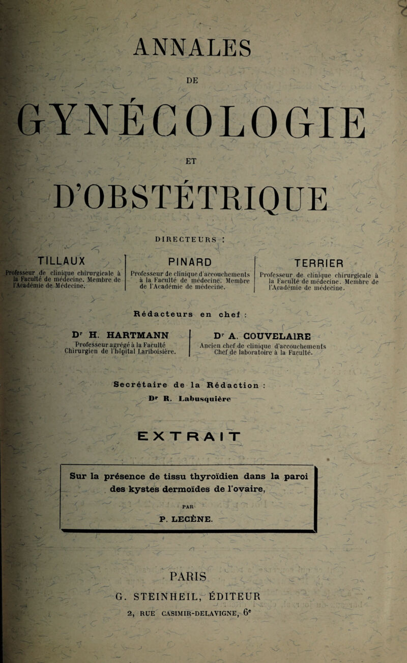 I T1LLAUX ^Kf*VL'.-_~y>? ; s Professeur de clinique chirurgicale à la Faculté de médecine. Membre de l'Académie de Médecine. DIRECTEURS : , 4 ^ ' / PINARD Professeur de clinique d’accouchements à la Faculté de médecine. Membre de l'Académie de médecine. ^ £ ' V TERRIER Professeur de clinique chirurgicale à la Faculté de médecine. Membre de l’Académie de médecine. > Rédacteurs Dr H. HARTMANN 'Professeur agrégé à la Faculté Chirurgien de l’hôpital Lariboisière. en chef : . 'O - f Dr A. COUVELA1RE Ancien chef de clinique d’accouchements Chef de laboratoire à la Faculté. A / c i J- A' Secrétaire de la Rédaction : V Dp R. Labusquière EXTRAIT - ' ^ ... Knl j _ . ,v-. ? Sur la présence de tissu thyroïdien dans la paroi * a des kystes dermoïdes de l’ovaire, Pt*-. ’ - j > . 5 ; PAR • P. LEGÈNE.  A- - C ï S) <• P PARIS . V, V' V v- -f G. STEINHEILr ÉDITEUR . j /; . ■ i\i 2, RUE CA5IMIR-DELAVIGNE, 6e -^3 CX , 'S