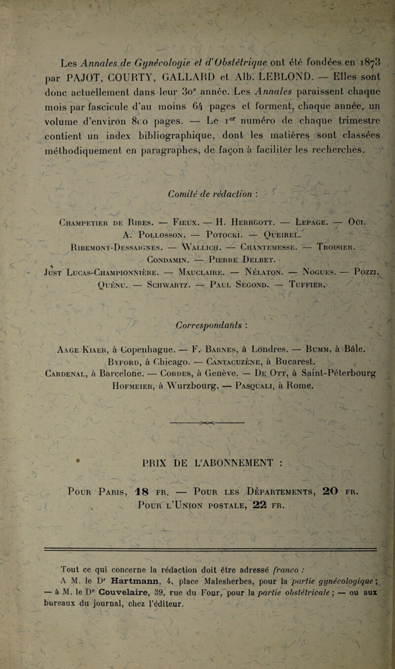 1 • \ '■> x -r ( ■ X l • ’  P- /]■ ' -■ % . ■  Les Annales de Gynécologie et d'Obstétrique ont été fondées en 1873 par PAJOT, GO U BT Y, GALLARD et Alix LEBLOND. — Elles sont donc actuellement dans leur 3oe année.}Les Annales paraissent chaque 'X > y mois par fascicule d’au moins G4 pages et forment, chaque année, un volume d’environ 8co pages. — Le icr numéro de chaque trimestre t contient un index bibliographique, dont les matières sont classées méthodiquement en paragraphes, de façon à faciliter les recherches. ^ ... fX ' \ Y- y Y» X Y' ~7 P c : V • A * A J ■ r- J Comité de rédaction f ,-x J> X _ i Ghampetier de Ribes. — Fieux. — H. HerrGott. — Lepage. — Oui. c A. Pollosson. — Potocki. — Oueirel. y Ribemont-Dessaignes. — Wallich. — Ciiantemesse. -V Troisier. ; y Condamin. — Pierre Delbet. 1 Just Lucas-Ciiampionnière. — Mauclaire. — Nélaton. — Nogues. — Pozzi. / X Quénu. 7^ 7. Schwartz. — Paul Segond. - Tuffier. X \ / ! A j T 7 r v .. Correspondants : ? » x \ < & x Aage Kiaer, à Copenhague. — F. Barnes, à Londres. — Bumm, à Bâle. A x. * V < 7-^ y _ - . . - • f ' M Byford, à Chicago. — Cantacuzène, à Bucarest. V Cardenal, à Barcelone. — Cordes, à Genève. — De Ott, à Saint-Péterbourg Hofmeier, à Wurzbourg. — Pasouali, à Rome. S - ■ ' / ' l '-V r-i X 1 ■< /H Y A s i X ' f K PRIX DE L’ABONNEMENT : xr y c 1 7 c x Pour Paris, 18 fr. — Pour les Départements, 20 fr. 1 ~ J - Y ^ Pour l’Union postale, 22 fr. ( > , ) y, . , ’ ;  >'J yi ‘ n -JXu W? $4 Æ 1 îrsl jJtfcm x. x A' < X ■xY ' «4  • \ — = x y — •. G .• k C 1 ' ' Tout ce qui concerne la rédaction doit être adressé franco : A M. le Dr Hartmann, 4, place Malesherbes, pour la partie gynécologique ; — à M. le Dp Gouvelaire, 39, rue du Four/pour la partie obstétricale ; — ou aux bureaux du journal, chez l’éditeur. J - Y IX > <i 3 J •S V A ' X ir > K