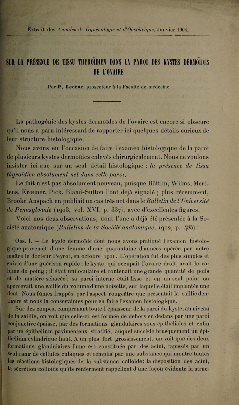 Extrait des Annales de Gynécologie el d'Obstétrique, Janvier 1904. SUR LA PRÉSENCE DË TISSU THYROÏDIEN DANS LA PAROI DES KYSTES DERMOIDES DE L’OVAIRE Par P. Lecène, prosecteur à la Faculté de médecine. La pathogénie des kystes dermoïdes de l'ovaire est encore si obscure qu’il nous a paru intéressant de rapporter ici quelques détails curieux de leur structure histologique. Nous avons eu l’occasion de faire l’examen histologique de la paroi de plusieurs kystes dermoïdes enlevés chirurgicalement. Nous ne voulons insister ici que sur un seul détail histologique : la présence de tissu thyroïdien absolument net dans cette paroi. Le fait n’est pas absolument nouveau, puisque Bottlin, Wilms, Mert- tens, Krœmer, Pick, Bland-Sutton l’ont déjà signalé ; plus récemment, Brooke Anspach en publiait un cas très net dans le Bulletin de VUniversité de Pennsylvanie (1903, vol. XVI, p. 337), avec d’excellentes ligures. Voici nos deux observations, dont l’une a déjà été présentée à la So¬ ciété anatomique (Bulletins de la Société anatomique, 1902, p. 485) : Obs, I. — Le kyste dermoïde dont nous avons pratiqué l'examen histolo¬ gique provenait d’une femme d’une quarantaine d’années opérée par notre maître le docteur Peyrot, en octobre 1901. L’opération fut des plus simples et suivie d’une guérison rapide ; le kyste, qui occupait l’ovaire droit, avait le vo¬ lume du poing ; il était uniloculaire et contenait une grande quantité de poils et de matière sébacée ; sa paroi interne était lisse et en un seul point on apercevait une saillie du volume d’une noisette, sur laquelle était implantée une dent. Nous fûmes frappés par l’aspect rougeâtre que présentait la saillie den- tigère et nous la conservâmes pour en faire l’examen histologique. Sur des coupes, comprenant toute l’épaisseur de la paroi du kyste, au niveau de la saillie, on voit que celle-ci est formée de dehors en dedans par une paroi conjonctive épaisse, par des formations glandulaires sous-épithéliales et enfin par un épithélium pavimenteux stratifié, auquel succède brusquement un épi¬ thélium cylindrique haut. A un plus fort grossissement, on voit que des deux formations glandulaires l’une est constituée par des acini, tapissés par un seul rang de cellules cubiques et remplis par une substance qui montre toutes les réactions histologiques de la substance colloïde; la disposition des acini, la sécrétion colloïde qu’ils renferment rappellent d’une façon évidente la struc-