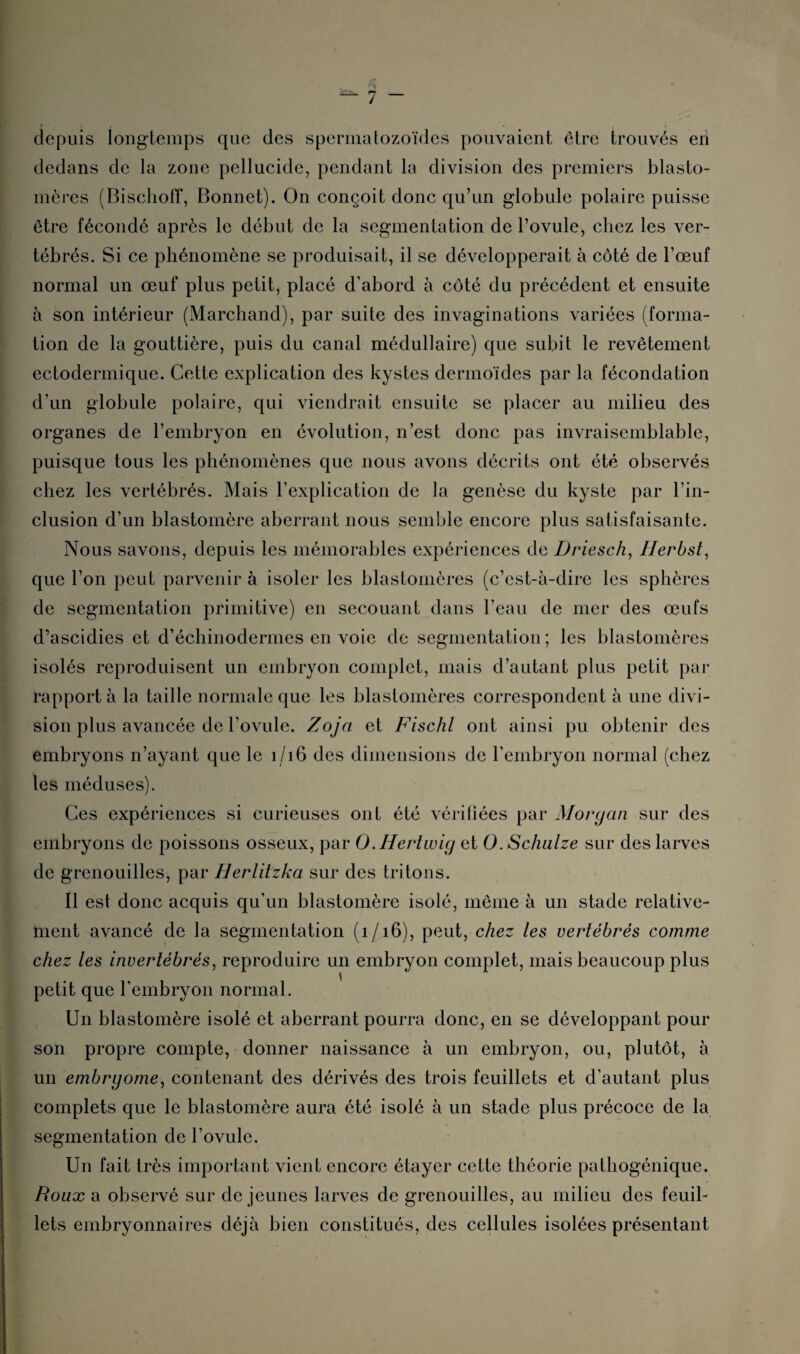 . I depuis longtemps que des spermatozoïdes pouvaient être trouvés eii dedans de la zone pellucide, pendant la division des premiers blasto- mères (Bischoff, Bonnet). On conçoit donc qu’un globule polaire puisse être fécondé après le début de la segmentation de l’ovule, chez les ver¬ tébrés. Si ce phénomène se produisait, il se développerait à côté de l’œuf normal un œuf plus petit, placé d’abord à côté du précédent et ensuite à son intérieur (Marchand), par suite des invaginations variées (forma¬ tion de la gouttière, puis du canal médullaire) que subit le revêtement ectodermique. Cette explication des kystes dermoïdes par la fécondation d’un globule polaire, qui viendrait ensuite se placer au milieu des organes de l’embryon en évolution, n’est donc pas invraisemblable, puisque tous les phénomènes que nous avons décrits ont été observés chez les vertébrés. Mais l’explication de la genèse du kyste par l’in¬ clusion d’un blastomère aberrant nous semble encore plus satisfaisante. Nous savons, depuis les mémorables expériences de Driesch, Herbst, que l’on peut parvenir à isoler les blastomères (c’est-à-dire les sphères de segmentation primitive) en secouant dans l’eau de mer des œufs d’ascidies et d’échinodermes en voie de segmentation; les blastomères isolés reproduisent un embryon complet, mais d’autant plus petit par rapporta la taille normale que les blastomères correspondent à une divi¬ sion plus avancée de l’ovule. Zoja et Fischl ont ainsi pu obtenir des embryons n’ayant que le 1/16 des dimensions de l’embryon normal (chez les méduses). Ces expériences si curieuses ont été vériliées par Morgan sur des embryons de poissons osseux, par O.Hertwig et O.Schalze sur des larves de grenouilles, par Herlitzka sur des tritons. Il est donc acquis qu'un blastomère isolé, même à un stade relative¬ ment avancé de la segmentation ( 1 /16), peut, chez les vertébrés comme chez les invertébrés, reproduire un embryon complet, mais beaucoup plus \ petit que l'embryon normal. Un blastomère isolé et aberrant pourra donc, en se développant pour son propre compte, donner naissance à un embryon, ou, plutôt, à un embrgome, contenant des dérivés des trois feuillets et d'autant plus complets que le blastomère aura été isolé à un stade plus précoce de la segmentation de l’ovule. Un fait très important vient encore étayer cette théorie pathogénique. Roux a observé sur de jeunes larves de grenouilles, au milieu des feuil¬ lets embryonnaires déjà bien constitués, des cellules isolées présentant