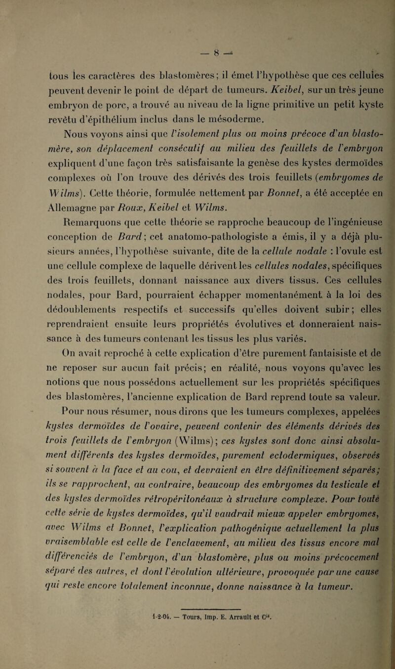 tous les caractères des blastomères; il émet l'hypothèse que ces cellules peuvent devenir le point de départ de tumeurs. Keibel, sur un très jeune embryon de porc, a trouvé au niveau de la ligne primitive un petit kyste revêtu d’épithélium inclus dans le mésoderme. Nous voyons ainsi que Visolement plus ou moins précoce d'un blasto- mère, son déplacement consécutif au milieu des feuillets de l'embryon expliquent d’une façon très satisfaisante la genèse des kystes dermoïdes complexes où l’on trouve des dérivés des trois feuillets (embryomes de Wilms). Cette théorie, formulée nettement par Bonnet, a été acceptée en Allemagne par Roux, Keibel et Wilms. Remarquons que cette théorie se rapproche beaucoup de l’ingénieuse conception de Bard ; cet anatomo-pathologiste a émis, il y a déjà plu¬ sieurs années, l'hypothèse suivante, dite de la cellule nodale : l’ovule est une cellule complexe de laquelle dérivent les cellules nodales, spécifiques des trois feuillets, donnant naissance aux divers tissus. Ces cellules nodales, pour Bard, pourraient échapper momentanément à la loi des dédoublements respectifs et successifs qu’elles doivent subir ; elles reprendraient ensuite leurs propriétés évolutives et donneraient nais¬ sance à des tumeurs contenant les tissus les plus variés. On avait reproché à cette explication d’être purement fantaisiste et de ne reposer sur aucun fait précis; en réalité, nous voyons qu’avec les notions que nous possédons actuellement sur les propriétés spécifiques des blastomères, l’ancienne explication de Bard reprend toute sa valeur. Pour nous résumer, nous dirons que les tumeurs complexes, appelées kystes dermoïdes de l'ovaire, peuvent contenir des éléments dérivés des trois feuillets de l'embryon (Wilms); ces kystes sont donc ainsi absolu¬ ment différents des kystes dermoïdes, purement ectodermiques, observés si souvent à la face et au cou, et devraient en être définitivement séparés; ils se rapprochent, au contraire, beaucoup des embryomes du testicule et des kystes dermoïdes rétropéritonéaux à structure complexe. Pour toute cette série de kystes dermoïdes, qu'il vaudrait mieux appeler embryomes, avec Wilms et Bonnet, /’explication pathoyénique actuellement la plus vraisemblable est celle de Venclavement, au milieu des tissus encore mal différenciés de l'embryon, d'un blaslomère, plus ou moins précocement séparé des autres, et dont l'évolution ultérieure, provoquée par une cause qui reste encore totalement inconnue, donne naissance à la tumeur. 1-2-04. — Tours, lmp. E. Arrault et Gië.