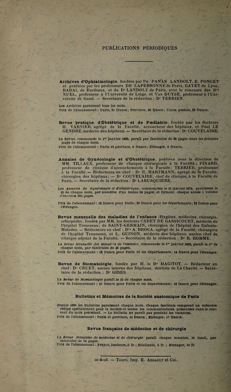 3 , ' • -à rv j y > / r^r-. y y PUBLICATIONS PÉRIODIQUES tv i / > 3 , - Archives d’Ophtalmologie, fondées par Ph. PANASj LANDOLT, E. PONCET et publiées par les professeurs DE LAPERSONNEde Paris, GAYET de Lyon, BADAL de Bordeaux, et du Dr LANDOLT de Paris, avec le concours des Drs NUEL, professeur à l’Université de Liège, et Van DIJYSE, professeur à l’Uni¬ versité de Gand. — Secrétaire de la rédaction : Dr TERRIEN. J ' y. Les Archives paraissent tous les mois. Prix de l’abonnement : Paris, 20 francs; Province, 22 francs; Union postale, 23 francs. y . \ c ^ y Revue pratique d’Obstétrique et de Pædiatrie, fondée par les docteurs II. VARNIER, agrégé de la Faculté, accoucheur des hôpitaux, et Paul LE GENDRE, médecin des hôpitaux. — Secrétaire de la rédaction : Dr COUVELAIRE. o La Revue, commencée le i,r janvier 1888, paraît par fascicules de 32 pages dans les derniers jours de chaque mois. Prix de l’abonnement ; Paris et province, 6 francs ; Étranger, 8 francs. v -x ’ < \ t v- y t ^ , ■ • ; Annales de Gynécologie et d’Obstétrique, publiées sous la direction de MM. TILLAUX, professeur de clinique chifurgicale à la Faculté ; PINARD, professeur de clinique d’accouchements à la Faculté; TERRIER, professeur à la Faculté.— Rédacteurs en (chef : Dr H. HARTMANN, agrégé de Va Faculté, chirurgien des hôpitaux; — Dr COUVELAIRE, chef de clinique, à la Faculté de Paris. — Secrétaire de la rédaction : Dr LABUSQUIERE. Les Annales de Gynécologie et d'obstétrique, commencées le 15 janvier 1874, paraissent le 15 de chaque mois, par numéros d’au moins 64 pages, et forment chaque année 1 volume d’environ 800 pages. p —x U Prix de l’abonnement ; 18 francs pour Paris; 20 francs pour les départements; 22 francs pour l’étranger. _ r > . Revue mensuelle des maladies de l’enfance (Hygiène, médecine, chirurgie, orthopédie), fondée par MM. les docteurs CADET DE GASSICOURT, médecin de l’hôpital Trousseau; de SAINT-GERMAIN, chirurgien de l’hôpital des Enfants- Malades. — Rédacteurs en chef : Dr# A. BROCA, agrégé de la Faculté, chirurgien de l’hôpital Trousseau, et L. GU1NON, médecin ées hôpitaux, ancien chef de Clinique adjoint de la Faculté. — Secrétaire de la rédaction : Dr R. ROMME. La Revue Mensuelle des Malades de l'enfance, commencée le l*' janvier 1883, paraît le 1” de chaque mois, par fascicules de 48 pages. _ _^ Prix de l’abonnement ; 12 francs pour Paris et les départements; 14 francs pour l’étranger. _v Revue de Stomatologie, fondée par M. le Dr MAG1TOT. — Rédacteur^n chef : D’- CRUET, ancien interne des hôpitaux, dentiste de La Charité. — Secré¬ taire de la rédaction ; Dr GIRES y I,a Revue de stomatologie paraît le 15 de chaque mois. Prix de l’abonnement ; 10 francs pour Paris et les départements; 12 francs pour l’étranger. Bulletins et Mémoires de la Société anatomique de Paris Ht* y Depuis 1899 les Bulletins paraissent chaque mois. Chaque fascicule comprend un mémoire rédigé spécialement pour la Société et toutes les communications présentées dans le cou¬ rant du mois précédent. — Le Bulletin ne paraît pas pendant les vacances. Prix de l’abonnement : Paris et province, 14 francs ; Etranger. 17 francs. i - Revue française de médecine et de chirurgie La Revue française de médecine et de chirurgie paraît chaque semaine, le lundi, par fascicules de 24 pages. Prix de l’abonnement : France, Docteurs, 6 fr. ; Etudiants, 5 fr. ; Etranger, 10 fr. y y 20-8-o3. — Tours, lmp. E. Arrault et Cie. - f *7 r y* V y