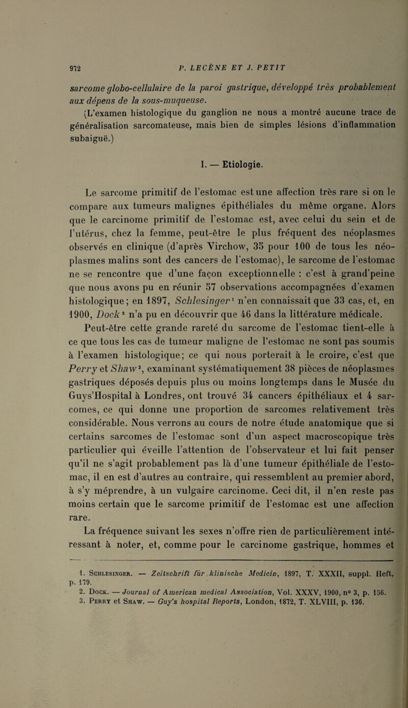 sarcome globo-cellulaire delà paroi gastrique, développé très probablement aux dépens de la sous-muqueuse. (L’examen histologique du ganglion ne nous a montré aucune trace de généralisation sarcomateuse, mais bien de simples lésions d’inflammation subaiguë.) I. — Etiologie. Le sarcome primitif de l’estomac est une affection très rare si on le compare aux tumeurs malignes épithéliales du même organe. Alors que le carcinome primitif de l’estomac est, avec celui du sein et de l’utérus, chez la femme, peut-être le plus fréquent des néoplasmes observés en clinique (d’après Yirchow, 35 pour 100 de tous les néo¬ plasmes malins sont des cancers de l’estomac), le sarcome de l’estomac ne se rencontre que d’une façon exceptionnelle : c’est à grand’peine que nous avons pu en réunir 57 observations accompagnées d’examen histologique; en 1897, Schlesinger1 n’en connaissait que 33 cas, et, en 1900, Dock2 n’a pu en découvrir que 46 dans la littérature médicale. Peut-être cette grande rareté du sarcome de l’estomac tient-elle a ce que tous les cas de tumeur maligne de l’estomac ne sont pas soumis à l’examen histologique; ce qui nous porterait à le croire, c’est que Perry et Shaw3, examinant systématiquement 38 pièces de néoplasmes gastriques déposés depuis plus ou moins longtemps dans le Musée du Guys’Hospital à Londres, ont trouvé 34 cancers épithéliaux et 4 sar¬ comes, ce qui donne une proportion de sarcomes relativement très considérable. Nous verrons au cours de notre étude anatomique que si certains sarcomes de l’estomac sont d’un aspect macroscopique très particulier qui éveille l’attention de l’observateur et lui fait penser qu’il ne s’agit probablement pas là d’une tumeur épithéliale de l’esto¬ mac, il en est d’autres au contraire, qui ressemblent au premier abord, à s’y méprendre, à un vulgaire carcinome. Ceci dit, il n’en reste pas moins certain que le sarcome primitif de l’estomac est une affection rare. La fréquence suivant les sexes n’offre rien de particulièrement inté¬ ressant à noter, et, comme pour le carcinome gastrique, hommes et 1. Schlesinger. — Zeitschrift fur klinische Medicin, 1897, T. XXXII, suppl. Ileft, p. 179. 2. Dock. — Journal of American medical Association, Vol. XXXV, 1900, n° 3, p. 156. 3. Perry et Shaw. — Guy’s hospital Reports, London, 1872, T. XLVIII, p. 136.