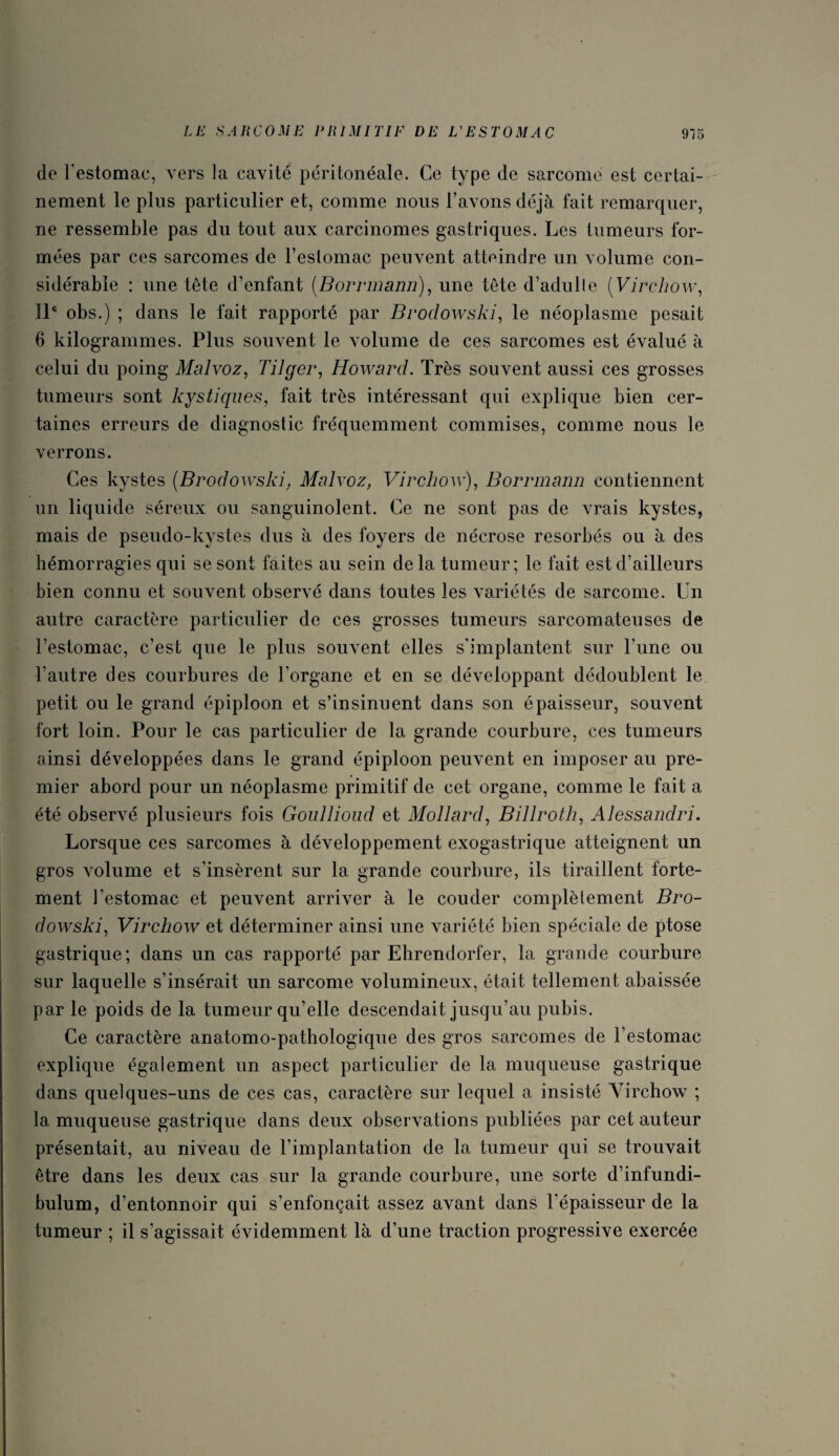 de l'estomac, vers la cavité péritonéale. Ce type de sarcome est certai¬ nement le plus particulier et, comme nous l’avons déjà fait remarquer, ne ressemble pas du tout aux carcinomes gastriques. Les tumeurs for¬ mées par ces sarcomes de l’estomac peuvent atteindre un volume con¬ sidérable : une tête d’enfant (Borrmann), une tête d’adulle (Virchow, IL obs.) ; dans le fait rapporté par Broclowski, le néoplasme pesait 6 kilogrammes. Plus souvent le volume de ces sarcomes est évalué à celui du poing Malvoz, Tilger, Howard. Très souvent aussi ces grosses tumeurs sont kystiques, fait très intéressant qui explique bien cer¬ taines erreurs de diagnostic fréquemment commises, comme nous le verrons. Ces kystes (Brodowski, Malvoz, Virchow), Borrmann contiennent un liquide séreux ou sanguinolent. Ce ne sont pas de vrais kystes, mais de pseudo-kystes dus à des foyers de nécrose résorbés ou à des hémorragies qui se sont faites au sein delà tumeur; le fait est d’ailleurs bien connu et souvent observé dans toutes les variétés de sarcome. Un autre caractère particulier de ces grosses tumeurs sarcomateuses de l’estomac, c’est que le plus souvent elles s'implantent sur l’une ou l’autre des courbures de l'organe et en se développant dédoublent le petit ou le grand épiploon et s’insinuent dans son épaisseur, souvent fort loin. Pour le cas particulier de la grande courbure, ces tumeurs ainsi développées dans le grand épiploon peuvent en imposer au pre¬ mier abord pour un néoplasme primitif de cet organe, comme le fait a été observé plusieurs fois Goullioud et Mollard, Billroth, Alessandri. Lorsque ces sarcomes à développement exogastrique atteignent un gros volume et s’insèrent sur la grande courbure, ils tiraillent forte¬ ment l’estomac et peuvent arriver à le couder complètement Bro¬ dowski, Virchow et déterminer ainsi une variété bien spéciale de ptose gastrique; dans un cas rapporté par Ehrendorler, la grande courbure sur laquelle s’insérait un sarcome volumineux, était tellement abaissée par le poids de la tumeur qu’elle descendait jusqu’au pubis. Ce caractère anatomo-pathologique des gros sarcomes de l’estomac explique également un aspect particulier de la muqueuse gastrique dans quelques-uns de ces cas, caractère sur lequel a insisté Virchow ; la muqueuse gastrique dans deux observations publiées par cet auteur présentait, au niveau de l’implantation de la tumeur qui se trouvait être dans les deux cas sur la grande courbure, une sorte d’infundi- bulum, d’entonnoir qui s’enfonçait assez avant dans l'épaisseur de la tumeur ; il s’agissait évidemment là d’une traction progressive exercée