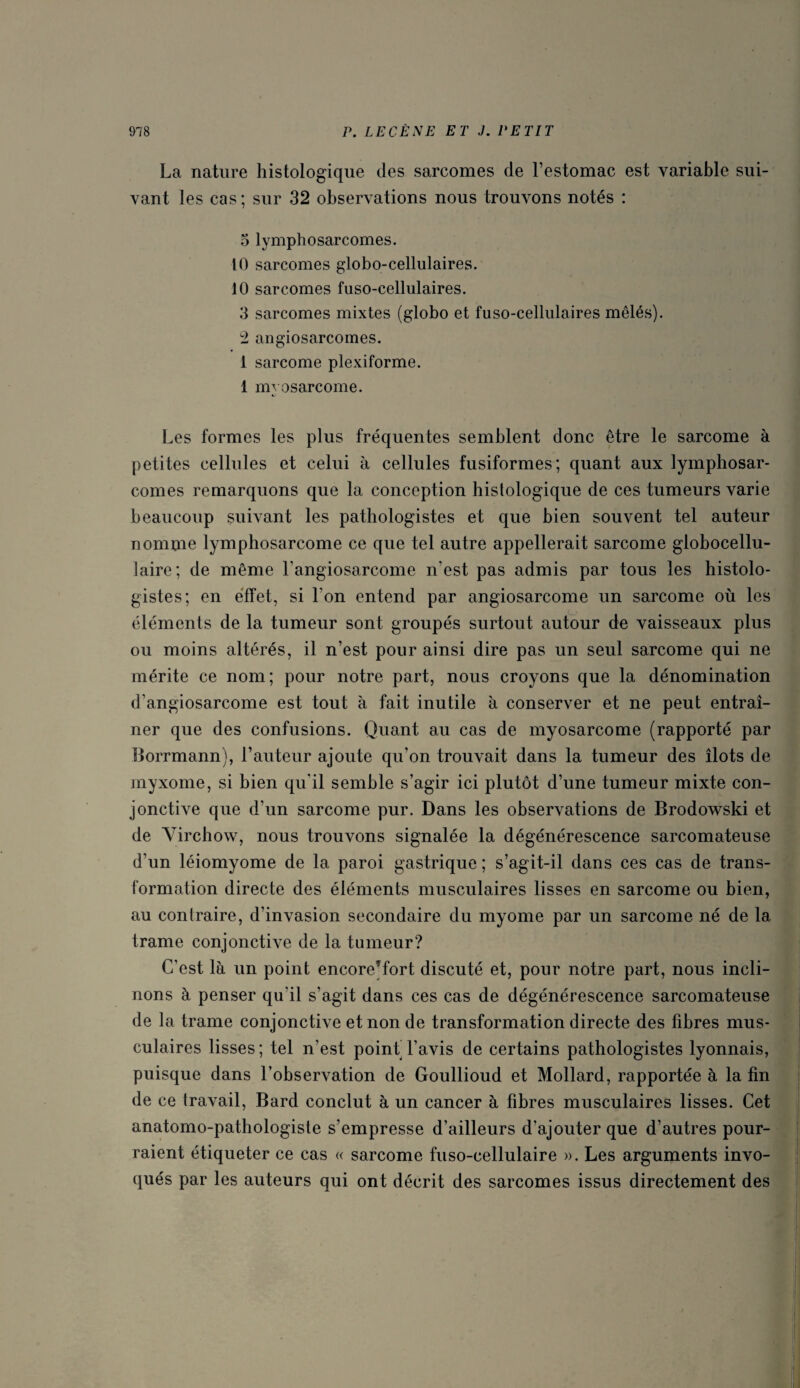 La nature histologique des sarcomes de l’estomac est variable sui¬ vant les cas; sur 32 observations nous trouvons notés : 5 lymphosarcomes. 10 sarcomes globo-cellulaires. 10 sarcomes fuso-cellulaires. 3 sarcomes mixtes (globo et fuso-cellulaires mêlés). 2 angiosarcomes. 1 sarcome plexiforme. 1 mvosarcome. Les formes les plus fréquentes semblent donc être le sarcome à petites cellules et celui à cellules fusiformes; quant aux lymphosar¬ comes remarquons que la conception histologique de ces tumeurs varie beaucoup suivant les pathologistes et que bien souvent tel auteur nomme lymphosarcome ce que tel autre appellerait sarcome globocellu- laire; de même l'angiosarcome n’est pas admis par tous les histolo¬ gistes; en effet, si l’on entend par angiosarcome un sarcome où les éléments de la tumeur sont groupés surtout autour de vaisseaux plus ou moins altérés, il n’est pour ainsi dire pas un seul sarcome qui ne mérite ce nom; pour notre part, nous croyons que la dénomination d’angiosarcome est tout à fait inutile à conserver et ne peut entraî¬ ner que des confusions. Quant au cas de myosarcome (rapporté par Borrmann), l’auteur ajoute qu’on trouvait dans la tumeur des îlots de myxome, si bien qu'il semble s’agir ici plutôt d’une tumeur mixte con¬ jonctive que d’un sarcome pur. Dans les observations de Brodowski et de Virchow, nous trouvons signalée la dégénérescence sarcomateuse d’un léiomyome de la paroi gastrique ; s’agit-il dans ces cas de trans¬ formation directe des éléments musculaires lisses en sarcome ou bien, au contraire, d’invasion secondaire du myome par un sarcome né de la trame conjonctive de la tumeur? C’est là un point encore^fort discuté et, pour notre part, nous incli¬ nons à penser qu'il s’agit dans ces cas de dégénérescence sarcomateuse de la trame conjonctive et non de transformation directe des fibres mus¬ culaires lisses ; tel n’est point’ l’avis de certains pathologistes lyonnais, puisque dans l’observation de Goullioud et Mollard, rapportée à la fin de ce travail, Bard conclut à un cancer à fibres musculaires lisses. Cet anatomo-pathologiste s’empresse d’ailleurs d’ajouter que d’autres pour¬ raient étiqueter ce cas « sarcome fuso-cellulaire ». Les arguments invo¬ qués par les auteurs qui ont décrit des sarcomes issus directement des