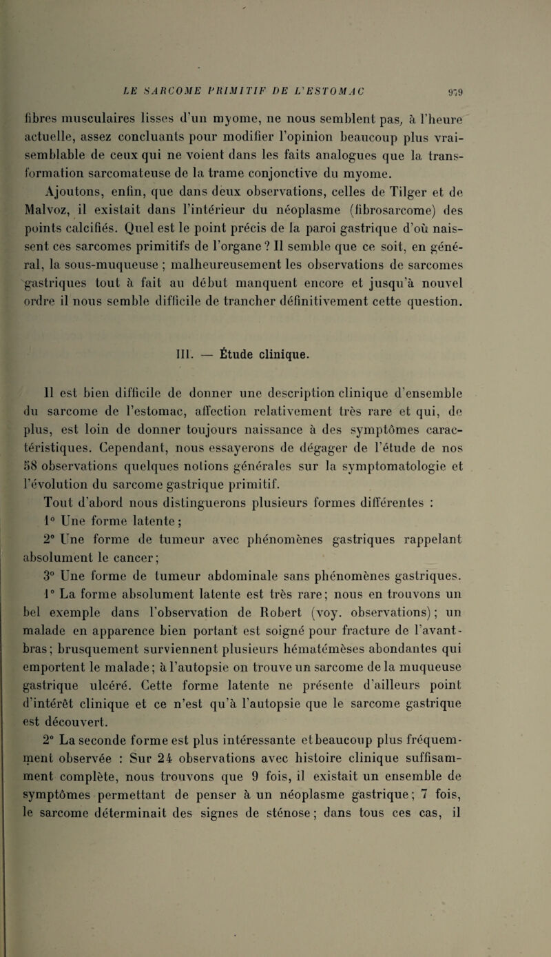fibres musculaires lisses d’un myome, ne nous semblent pas, à l’heure actuelle, assez concluants pour modifier l’opinion beaucoup plus vrai¬ semblable de ceux qui ne voient dans les faits analogues que la trans¬ formation sarcomateuse de la trame conjonctive du myome. Ajoutons, enfin, que dans deux observations, celles de Tilger et de Malvoz, il existait dans l’intérieur du néoplasme (fibrosarcome) des points calcifiés. Quel est le point précis de la paroi gastrique d’où nais¬ sent ces sarcomes primitifs de l’organe ? Il semble que ce soit, en géné¬ ral, la sous-muqueuse ; malheureusement les observations de sarcomes gastriques tout à fait au début manquent encore et jusqu’à nouvel ordre il nous semble difficile de trancher définitivement cette question. III. — Étude clinique. 11 est bien difficile de donner une description clinique d’ensemble du sarcome de l’estomac, affection relativement très rare et qui, de plus, est loin de donner toujours naissance à des symptômes carac¬ téristiques. Cependant, nous essayerons de dégager de l'étude de nos 58 observations quelques notions générales sur la symptomatologie et l’évolution du sarcome gastrique primitif. Tout d'abord nous distinguerons plusieurs formes différentes : 1° Une forme latente ; 2° Une forme de tumeur avec phénomènes gastriques rappelant absolument le cancer ; 3° Une forme de tumeur abdominale sans phénomènes gastriques. 1° La forme absolument latente est très rare; nous en trouvons un bel exemple dans l’observation de Robert (voy. observations) ; un malade en apparence bien portant est soigné pour fracture de l’avant- bras; brusquement surviennent plusieurs hématémèses abondantes qui emportent le malade ; à l’autopsie on trouve un sarcome de la muqueuse gastrique ulcéré. Cette forme latente ne présente d’ailleurs point d’intérêt clinique et ce n’est qu’à l’autopsie que le sarcome gastrique est découvert. 2° La seconde forme est plus intéressante etbeaucoup plus fréquem¬ ment observée : Sur 24 observations avec histoire clinique suffisam¬ ment complète, nous trouvons que 9 fois, il existait un ensemble de symptômes permettant de penser à un néoplasme gastrique; 7 fois, le sarcome déterminait des signes de sténose; dans tous ces cas, il