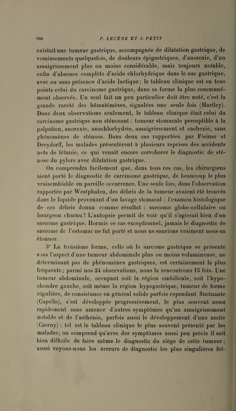 existait une tumeur gastrique, accompagnée de dilatation gastrique, de vomissements quelquefois, de douleurs épigastriques, d’anorexie, d’un amaigrissement plus ou moins considérable, mais toujours notable, enfin d’absence complète d’acide chlorhydrique dans le suc gastrique, avec ou sans présence d’acide lactique; le tableau clinique est en tous points celui du carcinome gastrique, dans sa forme la plus communé¬ ment observée. Un seul fait un peu particulier doit être noté, c’est la grande rareté des hématémèses, signalées une seule fois (Hartley). Dans deux observations seulement, le tableau clinique était celui du carcinome gastrique non sténosant : tumeur stomacale perceptible à la palpation, anorexie, anachlorhydrie, amaigrissement et cachexie, sans phénomènes de sténose. Dans deux cas rapportées par Fleiner et Dreydorff, les malades présentèrent à plusieurs reprises des accidents nets de tétanie, ce qui venait encore corroborer le diagnostic de sté¬ nose du pylore avec dilatation gastrique. On comprendra facilement que, dans tous ces cas, les chirurgiens aient porté le diagnostic de carcinome gastrique, de beaucoup le plus vraisemblable en pareille occurrence. Une seule fois, dans l’observation rapportée par Wesiphalen, des débris de la tumeur avaient été trouvés dans le liquide provenant d’un lavage stomacal : l’examen histologique de ces débris donna comme résultat : sarcome globo-cellulaire ou bourgeon charnu? L’autopsie permit de voir qu’il s’agissait bien d’un sarcome gastrique. Hormis ce cas exceptionnel, jamais le diagnostic de sarcome de l’estomac ne fut porté et nous ne saurions vraiment nous en étonner. 3° La troisième forme, celle où le sarcome gastrique se présente, sous l’aspect d’une tumeur abdominale plus ou moins volumineuse, ne déterminant pas de phénomènes gastriques, est certainement la plus fréquente; parmi nos 24 observations, nous la rencontrons 15 fois. Une tumeur abdominale, occupant soit la région ombilicale, soit l’hypo- chondre gauche, soit même la région hypogastrique, tumeur de forme régulière, de consislance en général solide parfois cependant fluctuante (Capello), s’est développée progressivement, le plus souvent assez rapidement sans amener d’autres symptômes qu’un amaigrissement notable et de l’asthénie, parfois aussi le développement d’une ascite (Czerny) : tel est le tableau clinique le plus souvent présenté par les malades; on comprend qu’avec des symptômes aussi peu précis il soit bien difficile de faire même le diagnostic du siège de cette tumeur : aussi voyons-nous les erreurs de diagnostic les plus singulières fré-