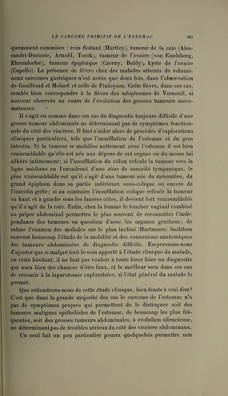 quemment commises : rein flottant (Hartley), tumeur de la rate (Ales- sandri-Durante, Arnold, Torôk), tumeur de l’ovaire (von Eiselsberg, Ehrendorfer), tumeur épiploïque (Gzerny, Baldy), kyste de l’ovaire (Capello). La présence de fièvre chez des malades atteints de volumi¬ neux sarcomes gastriques n’est notée que deux fois, dans l’observation de Goullioud et Molard et celle de Finloyson. Cette fièvre, dans ces cas, semble bien correspondre à la fièvre des néoplasmes de Verneuil, si souvent observée au cours de l’évolution des grosses tumeurs sarco¬ mateuses. Il s’agit en somme dans ces cas du diagnostic toujours difficile d’une grosse tumeur abdominale ne déterminant pas de symptômes fonction¬ nels du côté des viscères. Il faut s’aider alors de procédés d’explorations cliniques particuliers, tels que l’insufflation de l’estomac et du gros intestin. Si la tumeur se mobilise nettement avec l’estomac il est bien vraisemblable qu’elle est née aux dépens de cet organe ou du moins lui adhère intimement; si l’insufflation du côlon refoule la tumeur vers la ligne médiane en l’encadrant d’une zone de sonorité tympanique, le plus vraisemblable est qu’il s’agit d’une tumeur née du mésentère, du grand épiploon dans sa partie inférieure sous-colique ou encore de l’intestin grêle ; si au contraire l’insufflation colique refoule la tumeur en haut et à gauche sous les fausses côtes, il devient fort vraisemblable qu’il s’agit de la rate. Enfin, chez la femme le toucher vaginal combiné au palper abdominal permettra le plus souvent de reconnaître l’indé¬ pendance des tumeurs en question d'avec les organes génitaux; de même l’examen des malades sur le plan incliné (Hartmann) facilitera souvent beaucoup l’étude de la mobilité et des connexions anatomiques des tumeurs abdominales de diagnostic difficile. Empressons-nous d’ajouter que si malgré tout le soin apporté à l’étude clinique du malade, on reste hésitant, il ne faut pas vouloir à toute force faire un diagnostic qui aura bien des chances d’être faux, et le meilleur sera dans ces cas de recourir à la laparotomie exploratrice, si l’état général du malade le permet. Que retiendrons-nous de cette étude clinique, bien fruste à vrai dire? C’est que dans la grande majorité des cas le sarcome de l’estomac n’a pas de symptômes propres qui permettent de le distinguer soit des tumeurs malignes épithéliales de l’estomac, de beaucoup les plus fré¬ quentes, soit des grosses tumeurs abdominales, à évolution silencieuse, ne déterminant pas de troubles sérieux du côté des viscères abdominaux. Un seul fait un peu particulier pourra quelquefois permettre non