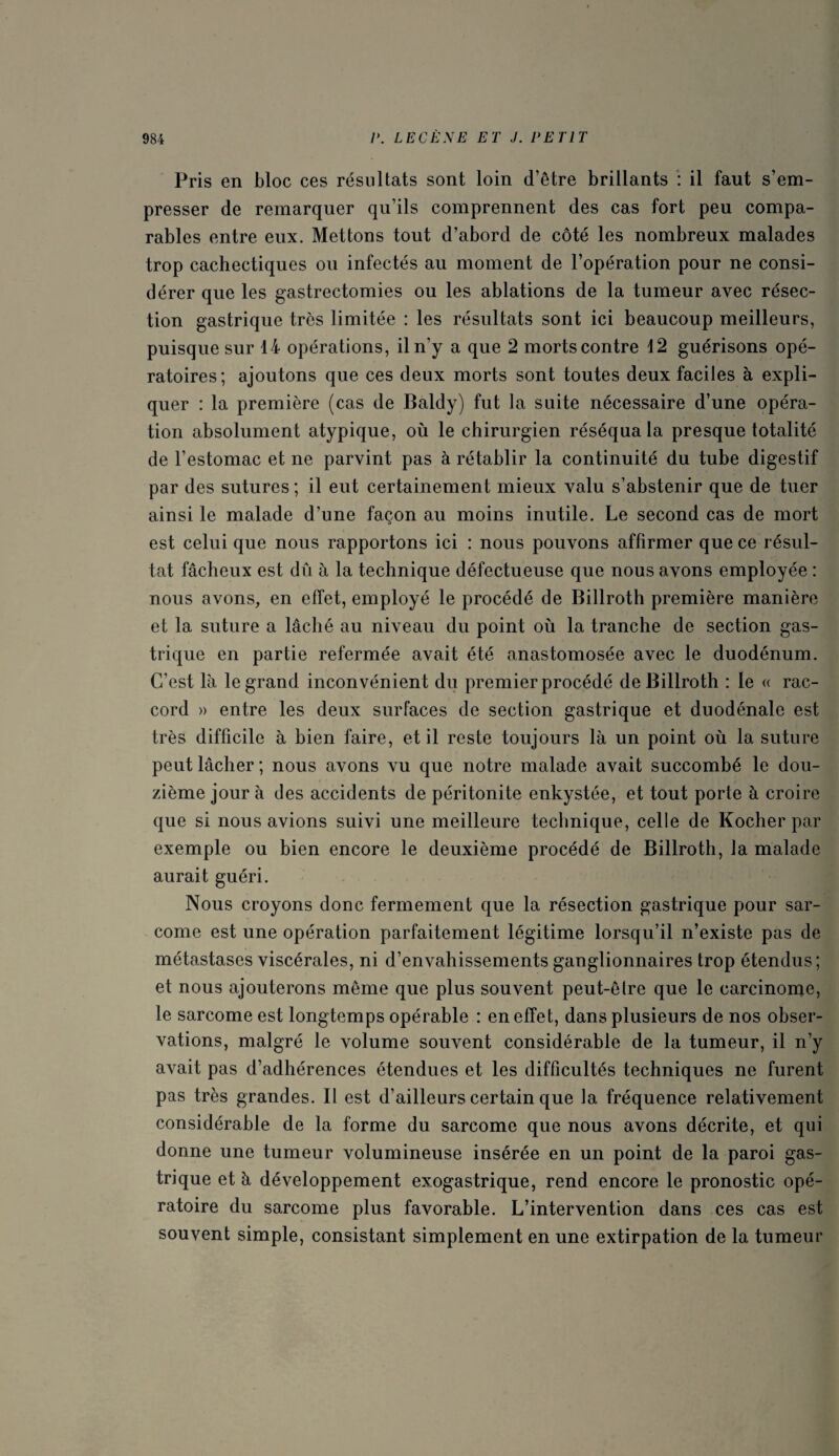 Pris en bloc ces résultats sont loin d’être brillants : il faut s’em¬ presser de remarquer qu’ils comprennent des cas fort peu compa¬ rables entre eux. Mettons tout d’abord de côté les nombreux malades trop cachectiques ou infectés au moment de l’opération pour ne consi¬ dérer que les gastrectomies ou les ablations de la tumeur avec résec¬ tion gastrique très limitée : les résultats sont ici beaucoup meilleurs, puisque sur 14 opérations, il n’y a que 2 morts contre 12 guérisons opé¬ ratoires; ajoutons que ces deux morts sont toutes deux faciles à expli¬ quer : la première (cas de Baldy) fut la suite nécessaire d’une opéra¬ tion absolument atypique, où le chirurgien réséqua la presque totalité de l’estomac et ne parvint pas à rétablir la continuité du tube digestif par des sutures; il eut certainement mieux valu s’abstenir que de tuer ainsi le malade d’une façon au moins inutile. Le second cas de mort est celui que nous rapportons ici : nous pouvons affirmer que ce résul¬ tat fâcheux est dû à la technique défectueuse que nous avons employée : nous avons, en effet, employé le procédé de Billroth première manière et la suture a lâché au niveau du point où la tranche de section gas¬ trique en partie refermée avait été anastomosée avec le duodénum. C’est là le grand inconvénient du premier procédé de Billroth : le « rac¬ cord » entre les deux surfaces de section gastrique et duodénale est très difficile à bien faire, et il reste toujours là un point où la suture peut lâcher ; nous avons vu que notre malade avait succombé le dou¬ zième jour à des accidents de péritonite enkystée, et tout porte à croire que si nous avions suivi une meilleure technique, celle de Kocher par exemple ou bien encore le deuxième procédé de Billroth, la malade aurait guéri. Nous croyons donc fermement que la résection gastrique pour sar¬ come est une opération parfaitement légitime lorsqu’il n’existe pas de métastases viscérales, ni d’envahissements ganglionnaires trop étendus; et nous ajouterons même que plus souvent peut-êlre que le carcinome, le sarcome est longtemps opérable : en effet, dans plusieurs de nos obser¬ vations, malgré le volume souvent considérable de la tumeur, il n’y avait pas d’adhérences étendues et les difficultés techniques ne furent pas très grandes. Il est d’ailleurs certain que fa fréquence relativement considérable de la forme du sarcome que nous avons décrite, et qui donne une tumeur volumineuse insérée en un point de la paroi gas¬ trique et à développement exogastrique, rend encore le pronostic opé¬ ratoire du sarcome plus favorable. L’intervention dans ces cas est souvent simple, consistant simplement en une extirpation de la tumeur