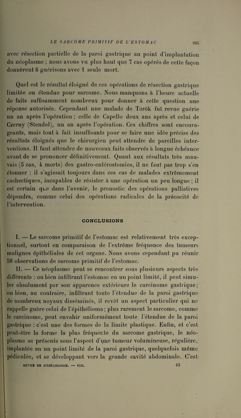 avec résection partielle de la paroi gastrique au point d’implantation du néoplasme ; nous avons vu plus haut que 7 cas opérés de cette façon donnèrent 6 guérisons avec \ seule mort. Quel est le résultat éloigné de ces opérations de résection gastrique limitée ou étendue pour sarcome. Nous manquons à l’heure actuelle de faits suffisamment nombreux pour donner à celte question une réponse autorisée. Cependant une malade de Torôk fut revue guérie un an après l’opération ; celle de Capello deux ans après et celui de Czerny (Stendel), un an après l’opération. Ces chiffres sont encoura¬ geants, mais tout à fait insuffisants pour se faire une idée précise des résultats éloignés que le chirurgien peut attendre de pareilles inter¬ ventions. Il faut attendre de nouveaux faits observés à longue échéance avant de se prononcer définitivement. Quant aux résultats très mau¬ vais (5 cas, 4 morts) des gastro-entérostomies, il ne faut pas trop s’en étonner : il s'agissait toujours dans ces cas de malades exlrêmement cachectiques, incapables de résister à une opération un peu longue ; il est certain que dans l’avenir, le pronostic des opérations palliatives dépendra, comme celui des opérations radicales de la précocité de l’intervention. CONCLUSIONS I. — Le sarcome primitif de l’estomac est relativement très excep¬ tionnel, surtout en comparaison de l’extrême fréquence des tumeurs malignes épithéliales de cet organe. Nous avons cependant pu réunir 58 observations de sarcome primitif de l'estomac. II. — Ce néoplasme peut se rencontrer sous plusieurs aspects très différents : ou bien infiltrant l’estomac en un point limité, il peut simu¬ ler absolument par son apparence extérieure le carcinome gastrique; ou bien, au contraire, infiltrant toute l’étendue de la paroi gastrique de nombreux noyaux disséminés, il revêt un aspect particulier qui ne rappelle guère celui de l’épithélioma; plus rarement le sarcome, comme le carcinome, peut envahir uniformément toute l’étendue de la paroi gastrique : c’est une des formes de la limite plastique. Enfin, et c’est peut-être la forme la plus fréquente du sarcome gastrique, le néo¬ plasme se présente sous l’aspect d’une tumeur volumineuse, régulière, implantée en un point limité de la paroi gastrique, quelquefois même pédiculée, et se développant vers la grande cavité abdominale. C’est 63 REVUE DE GYNÉCOLOGIE. — VIII.