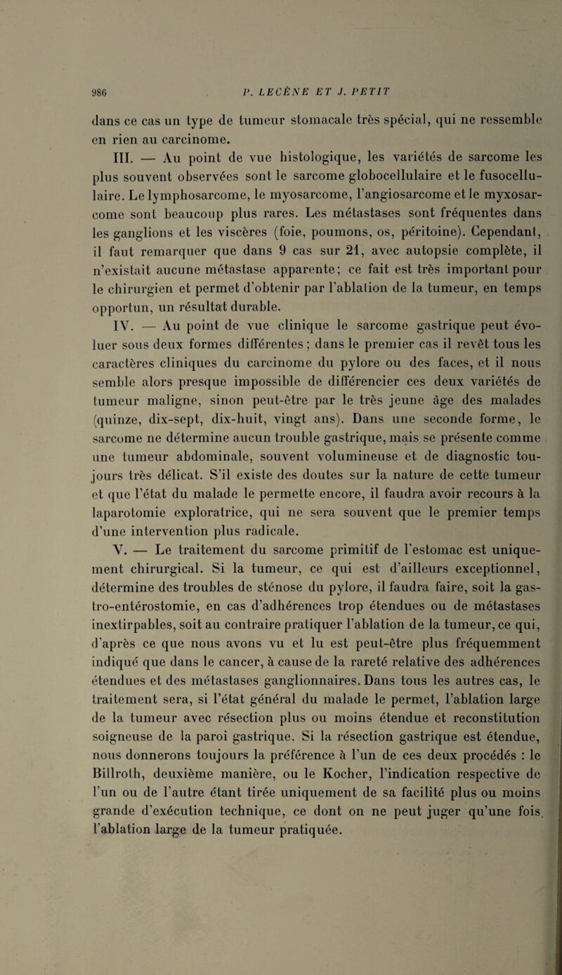 dans ce cas un type de tumeur stomacale très spécial, qui ne ressemble en rien au carcinome. III. — Au point de vue histologique, les variétés de sarcome les plus souvent observées sont le sarcome globocellulaire et le fusocellu- laire. Le lymphosarcome, le myosarcome, l’angiosarcome et le myxosar- come sont beaucoup plus rares. Les métastases sont fréquentes dans les ganglions et les viscères (foie, poumons, os, péritoine). Cependanl, il faut remarquer que dans 9 cas sur 21, avec autopsie complète, il n’existait aucune métastase apparente; ce fait est très important pour le chirurgien et permet d’obtenir par l’ablalion de la tumeur, en temps opportun, un résultat durable. IV. — Au point de vue clinique le sarcome gastrique peut évo¬ luer sous deux formes différentes ; dans le premier cas il revêt tous les caractères cliniques du carcinome du pylore ou des faces, et il nous semble alors presque impossible de différencier ces deux variétés de tumeur maligne, sinon peut-être par le très jeune âge des malades (quinze, dix-sept, dix-huit, vingt ans). Dans une seconde forme, le sarcome ne détermine aucun trouble gastrique, mais se présente comme une tumeur abdominale, souvent volumineuse et de diagnostic tou¬ jours très délicat. S’il existe des doutes sur la nature de cette tumeur et que l’état du malade le permette encore, il faudra avoir recours à la laparotomie exploratrice, qui ne sera souvent que le premier temps d’une intervention plus radicale. V. — Le traitement du sarcome primitif de l’estomac est unique¬ ment chirurgical. Si la tumeur, ce qui est d’ailleurs exceptionnel, détermine des troubles de sténose du pylore, il faudra faire, soit la gas¬ tro-entérostomie, en cas d’adhérences trop étendues ou de métastases inextirpables, soit au contraire pratiquer l’ablation de la tumeur, ce qui, d’après ce que nous avons vu et lu est peut-être plus fréquemment indiqué que dans le cancer, à cause de la rareté relative des adhérences étendues et des métastases ganglionnaires. Dans tous les autres cas, le traitement sera, si l’état général du malade le permet, l’ablation large de la tumeur avec résection plus ou moins étendue et reconstitution soigneuse de la paroi gastrique. Si la résection gastrique est étendue, nous donnerons toujours la préférence à l’un de ces deux procédés : le Billroth, deuxième manière, ou le Kocher, l’indication respective de l’un ou de l’autre étant tirée uniquement de sa facilité plus ou moins grande d’exécution technique, ce dont on ne peut juger qu’une fois l’ablation large de la tumeur pratiquée.