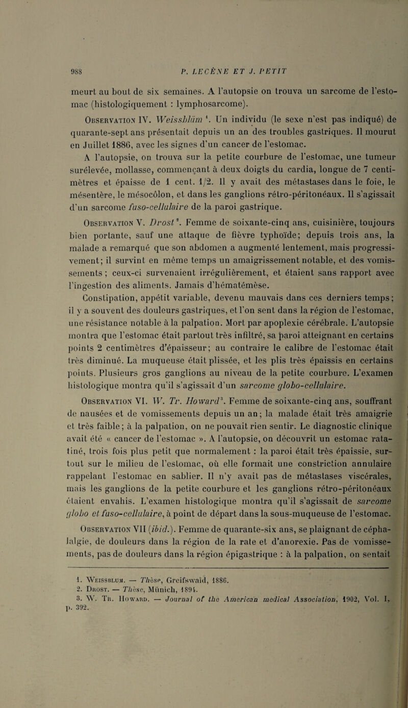 meurt au bout de six semaines. A l’autopsie on trouva un sarcome de l’esto¬ mac (histologiquement : lymphosarcome). Observation IV. Weissbliim \ Un individu (le sexe n’est pas indiqué) de quarante-sept ans présentait depuis un an des troubles gastriques. Il mourut en Juillet I88G, avec les signes d’un cancer de l’estomac. A l’autopsie, on trouva sur la petite courbure de l’estomac, une tumeur surélevée, mollasse, commençant à deux doigts du cardia, longue de 7 centi¬ mètres et épaisse de 1 cent. 1/2. 11 y avait des métastases dans le foie, le mésentère, le mésocôlon, et dans les ganglions rétro-péritonéaux. 11 s’agissait d’un sarcome faso-cellulaire de la paroi gastrique. Observation Y. Drost1 2 3 *. Femme de soixante-cinq ans, cuisinière, toujours bien portante, sauf une attaque de fièvre typhoïde; depuis trois ans, la malade a remarqué que son abdomen a augmenté lentement, mais progressi¬ vement; il survint en même temps un amaigrissement notable, et des vomis¬ sements ; ceux-ci survenaient irrégulièrement, et étaient sans rapport avec l’ingestion des aliments. Jamais d’hématémèse. Constipation, appétit variable, devenu mauvais dans ces derniers temps; il y a souvent des douleurs gastriques, et l’on sent dans la région de l’estomac, une résistance notable à la palpation. Mort par apoplexie cérébrale. L’autopsie montra que l’estomac était partout très infiltré, sa paroi atteignant en certains points 2 centimètres d’épaisseur; au contraire le calibre de l’estomac était très diminué. La muqueuse était plissée, et les plis très épaissis en certains points. Plusieurs gros ganglions au niveau de la petite courbure. L’examen histologique montra qu’il s’agissait d’un sarcome globo-cellulaire. Observation YI. W. Tr. Howard5. Femme de soixante-cinq ans, souffrant de nausées et de vomissements depuis un an ; la malade était très amaigrie et très faible; à la palpation, on ne pouvait rien sentir. Le diagnostic clinique avait été « cancer de l’estomac ». A l’autopsie, on découvrit un estomac rata¬ tiné, trois fois plus petit que normalement : la paroi était très épaissie, sur¬ tout sur le milieu de l’estomac, où elle formait une constriction annulaire rappelant l’estomac en sablier. Il n’y avait pas de métastases viscérales,, mais les ganglions de la petite courbure et les ganglions rétro-péritonéaux étaient envahis. L’examen histologique montra qu’il s’agissait de sarcome globo et faso-cellnlaire, à point de départ dans la sous-muqueuse de l’estomac. Observation YII (ibid.). Femme de quarante-six ans, se plaignant de cépha- Jalgie, de douleurs dans la région de la rate et d’anorexie. Pas de vomisse¬ ments, pas de douleurs dans la région épigastrique : à la palpation, on sentait 1. Weissblum. — Thèse, Grcifswald, 1886. 2. Drost. — Thèse, Munich, 1891. 3. W. Tr. Howard. — Journal of lhe American medical Association, 1902, Vol. U 1». 392.