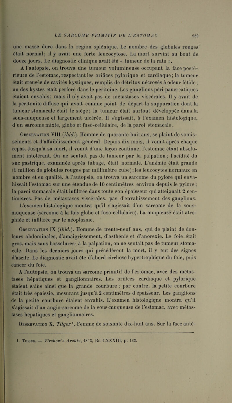 une masse dure dans la région splénique. Le nombre des globules rouges était normal; il y avait une forte leucocytose. La mort survint au bout de douze jours. Le diagnostic clinique avait été « tumeur de la rate ». A l’autopsie, on trouva une tumeur volumineuse occupant la face posté¬ rieure de l’estomac, respectant les orifices pylorique et cardiaque; la tumeur était creusée de cavités kystiques, remplis de détritus nécrosés à odeur fétide; un des kystes était perforé dans le péritoine. Les ganglions péri-pancréatiques étaient envahis; mais il n’y avait pas de métastases viscérales. Il y avait de la péritonite diffuse qui avait comme point de départ la suppuration dont la tumeur stomacale était le siège; la tumeur était surtout développée dans la sous-muqueuse et largement ulcérée. Il s’agissait, à l’examen histologique, d’un sarcome mixte, globo et fuso-cellulaire, de la paroi stomacale. Observation VIII (ibid.). Homme de quarante-huit ans, se plaint de vomis¬ sements et d’affaiblissement général. Depuis dix mois, il vomit après chaque repas. Jusqu’à sa mort, il vomit d’une façon continue, l’estomac étant absolu¬ ment intolérant. On ne sentait pas de tumeur par la palpation; l’acidité du suc gastrique, examinée après tubage, était normale. L’anémie était grande (1 million de globules rouges par millimètre cube) ; les leucocytes normaux en nombre et en qualité. A l’autopsie, on trouva un sarcome du pylore qui enva¬ hissait l’estomac sur une étendue de 10 centimètres environ depuis le pylore ; la paroi stomacale était infiltrée dans toute son épaisseur qui atteignait 2 cen¬ timètres. Pas de métastases viscérales, pas d’envahissement des ganglions. L’examen histologique montra qu’il s’agissait d'un sarcome de la sous- muqueuse (sarcome à la fois globo et fuso-cellulaire). La muqueuse était atro¬ phiée et infdtrée par le néoplasme. Observation IX (ibid.). Homme de trente-neuf ans, qui de plaint de dou¬ leurs abdominales, d’amaigrissement, d’asthénie et d’anorexie. Le foie était gros, mais sans bosselures; à la palpation, on ne sentait pas de tumeur stoma¬ cale. Dans les derniers jours qui précédèrent la mort, il y eut des signes d’ascite. Le diagnostic avait été d’abord cirrhose hypertrophique du foie, puis cancer du foie. A l’autopsie, on trouva un sarcome primitif de l’estomac, avec des métas¬ tases hépatiques et ganglionnaires. Les orifices cardiaque et pylorique étaient saiiis ainsi que la grande courbure ; par contre, la petite courbure était très épaissie, mesurant jusqu’à 2 centimètres d’épaisseur. Les ganglions de la petite courbure étaient envahis. L’examen histologiqne montra qu’il s’agissait d’un angio-sarcome de la sous-muqueuse de l’estomac, avec métas¬ tases hépatiques et ganglionnaires. Observation X. Tilgerl. Femme de soixante dix-huit ans. Sur la faceanté- 1. Tilger. — Virchow's Archiv, 18' 3, Bd CXXXIII, p. 183.