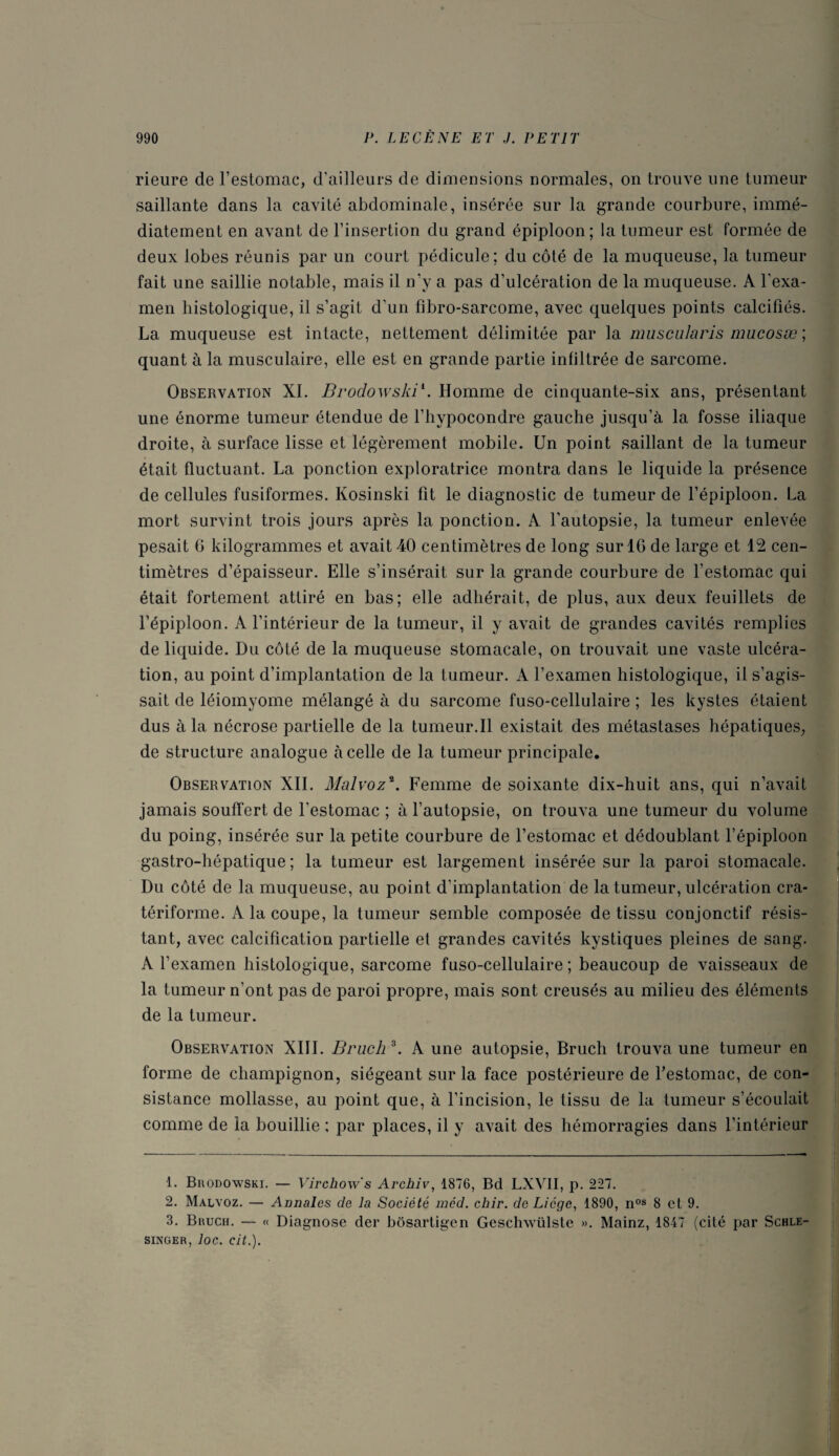 rieure de l’estomac, d’ailleurs de dimensions normales, on trouve une tumeur saillante dans la cavité abdominale, insérée sur la grande courbure, immé¬ diatement en avant de l’insertion du grand épiploon; la tumeur est formée de deux lobes réunis par un court pédicule; du côté de la muqueuse, la tumeur fait une saillie notable, mais il n’y a pas d’ulcération de la muqueuse. A l'exa¬ men histologique, il s’agit d’un fibro-sarcome, avec quelques points calcifiés. La muqueuse est intacte, nettement délimitée par la muscularis mucosæ; quant à la musculaire, elle est en grande partie infiltrée de sarcome. Observation XI. Brodowski1 2. Homme de cinquante-six ans, présentant une énorme tumeur étendue de l’hypocondre gauche jusqu’à la fosse iliaque droite, à surface lisse et légèrement mobile. Un point saillant de la tumeur était fluctuant. La ponction exploratrice montra dans le liquide la présence de cellules fusiformes. Kosinski fit le diagnostic de tumeur de l’épiploon. La mort survint trois jours après la ponction. A l’autopsie, la tumeur enlevée pesait 6 kilogrammes et avait 40 centimètres de long surlG de large et 12 cen¬ timètres d’épaisseur. Elle s’insérait sur la grande courbure de l’estomac qui était fortement attiré en bas; elle adhérait, de plus, aux deux feuillets de l’épiploon. A l’intérieur de la tumeur, il y avait de grandes cavités remplies de liquide. Du côté de la muqueuse stomacale, on trouvait une vaste ulcéra¬ tion, au point d’implantation de la tumeur. A l’examen histologique, il s’agis¬ sait de léiomyome mélangé à du sarcome fuso-cellulaire ; les kystes étaient dus à la nécrose partielle de la tumeur.Il existait des métastases hépatiques, de structure analogue à celle de la tumeur principale. Observation XII. Malvoz\ Femme de soixante dix-huit ans, qui n’avait jamais souffert de l'estomac ; à l’autopsie, on trouva une tumeur du volume du poing, insérée sur la petite courbure de l’estomac et dédoublant l’épiploon gastro-hépatique; la tumeur est largement insérée sur la paroi stomacale. Du côté de la muqueuse, au point d'implantation de la tumeur, ulcération cra- tériforme. A la coupe, la tumeur semble composée de tissu conjonctif résis¬ tant, avec calcification partielle et grandes cavités kystiques pleines de sang. A l’examen histologique, sarcome fuso-cellulaire; beaucoup de vaisseaux de la tumeur n’ont pas de paroi propre, mais sont creusés au milieu des éléments de la tumeur. Observation XIII. Bruch 3. A une autopsie, Bruch trouva une tumeur en forme de champignon, siégeant sur la face postérieure de festomac, de con¬ sistance mollasse, au point que, à l’incision, le tissu de la tumeur s’écoulait comme de la bouillie ; par places, il y avait des hémorragies dans l’intérieur 1. Brodowski. — Virchow's Archiv, 1876, Bd LXVII, p. 227. 2. Malvoz. — Annales de la Société mcd. chir. de Licge, 1890, nos 8 et 9. 3. Bruch. — « Diagnose der bôsartigen Geschwülste ». Mainz, 1847 (cité par Schle- singer, loc. cit.).