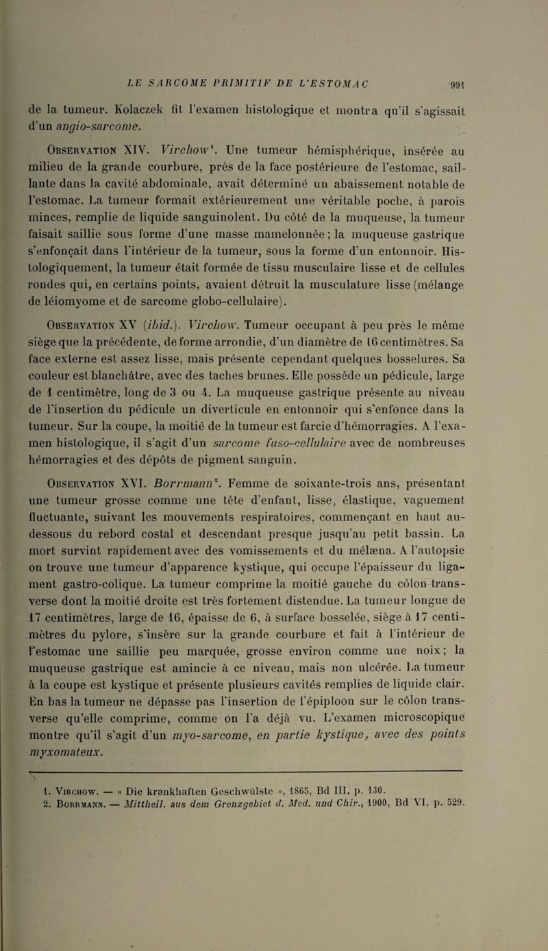 de la tumeur. Kolaczek lit l’examen histologique et montra qu’il s’agissait d’un angio-sarcome. Observation XIY. Virchow\ Une tumeur hémisphérique, insérée au milieu de la grande courbure, près de la face postérieure de l’estomac, sail¬ lante dans la cavité abdominale, avait déterminé un abaissement notable de l’estomac. La tumeur formait extérieurement une véritable poche, à parois minces, remplie de liquide sanguinolent. Du côté de la muqueuse, la tumeur faisait saillie sous forme d’une masse mamelonnée ; la muqueuse gastrique s’enfonçait dans l’intérieur de la tumeur, sous la forme d’un entonnoir. His¬ tologiquement, la tumeur était formée de tissu musculaire lisse et de cellules rondes qui, en certains points, avaient détruit la musculature lisse (mélange de léiomyome et de sarcome globo-cellulaire). Observation XV (ihid.). Virchow. Tumeur occupant à peu près le même siège que la précédente, de forme arrondie, d’un diamètre de 16 centimètres. Sa face externe est assez lisse, mais présente cependant quelques bosselures. Sa couleur est blanchâtre, avec des taches brunes. Elle possède un pédicule, large de 1 centimètre, long de 3 ou 4. La muqueuse gastrique présente au niveau de l'insertion du pédicule un diverticule en entonnoir qui s’enfonce dans la tumeur. Sur la coupe, la moitié de la tumeur est farcie d’hémorragies. À l’exa¬ men histologique, il s’agit d’un sarcome faso-cellulaire avec de nombreuses hémorragies et des dépôts de pigment sanguin. Observation XVI. Borrmann~. Femme de soixante-trois ans, présentant une tumeur grosse comme une tête d’enfant, lisse, élastique, vaguement fluctuante, suivant les mouvements respiratoires, commençant en haut au- dessous du rebord costal et descendant presque jusqu’au petit bassin. La mort survint rapidement avec des vomissements et du mélæna. A l’autopsie on trouve une tumeur d’apparence kystique, qui occupe l’épaisseur du liga¬ ment gastro-colique. La tumeur comprime la moitié gauche du côlon trans- verse dont la moitié droite est très fortement distendue. La tumeur longue de 17 centimètres, large de 16, épaisse de 6, à surface bosselée, siège à 17 centi¬ mètres du pylore, s’insère sur la grande courbure et fait à l’intérieur de l’estomac une saillie peu marquée, grosse environ comme une noix ; la muqueuse gastrique est amincie à ce niveau, mais non ulcérée. La tumeur à la coupe est kystique et présente plusieurs cavités remplies de liquide clair. En bas la tumeur ne dépasse pas l’insertion de l’épiploon sur le côlon trans¬ verse qu’elle comprime, comme on l’a déjà vu. L’examen microscopique montre qu’il s’agit d’un myo-sarcorne, en partie kystique, avec des points myxomateux. 1. Virchow. — « Die krankhaflen Geschwülste », 1865, Bd III, p. 130. 2. Borrmann. — Mittheil. ans dem Grenzgebiet d. Med. und Chir., 1900, Bd VI, p. 529.