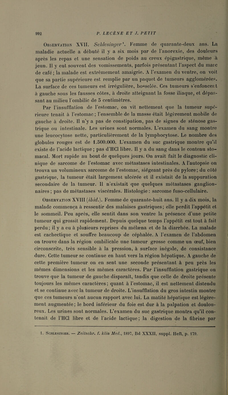 Observation XVII. Sclilcsingcr*. Femme de quarante-deux ans. La maladie actuelle a débuté il y a six mois par de l’anorexie, des douleurs après les repas et une sensation de poids au creux épigastrique, même à jeun. Il y eut souvent des vomissements, parfois présentant l’aspect du maie de café ; la malade est extrêmement amaigrie. A l’examen du ventre, on voit que sa partie supérieure est remplie par un paquet de tumeurs agglomérées. La surface de ces tumeurs est irrégulière, bosselée. Ces tumeurs s’enfoncent à gauche sous les fausses côtes, à droite atteignant la fosse iliaque, et dépas¬ sant au milieu l’ombilic de 5 centimètres. Par l’insufflation de l’estomac, on vit nettement que la tumeur supé¬ rieure tenait à l’estomac ; l’ensemble de la masse était légèrement mobile de gauche à droite. Il n’y a pas de constipation, pas de signes de sténose gas¬ trique ou intestinale. Les urines sont normales. L’examen du sang montre une leucocytose nette, particulièrement de la lymphocytose. Le nombre des globules rouges est de l.oOO.OOO. L’examen du suc gastrique montre qu’il existe de l’acide lactique ; pas d’IICl libre. Il y a du sang dans le contenu sto¬ macal. Mort rapide au bout de quelques jours. On avait fait le diagnostic cli¬ nique de sarcome de l’estomac avec métastases intestinales. A l’autopsie on trouva un volumineux sarcome de l’estomac, siégeant près du pylore; du côté gastrique, la tumeur était largement ulcérée et il existait de la suppuration secondaire de la tumeur. 11 n'existait que quelques métastases ganglion¬ naires ; pas de métastases viscérales. Histologie : sarcome fuso-cellulaire. Observation XVIII [ibid.). Femme de quarante-huit ans. 11 y a dix mois, la malade commença à ressentir des malaises gastriques; elle perdit l’appétit et le sommeil. Peu après, elle sentit dans son ventre la présence d’une petite tumeur qui grossit rapidement. Depuis quelque temps l’appétit est tout à fait perdu; il y a eu à plusieurs reprises du mélæna et de la diarrhée. La malade est cachectique et souffre beaucoup de céphalée. A l’examen de l’abdomen on trouve dans la région ombilicale une tumeur grosse comme un œuf, bien circonscrite, très sensible à la pression, à surface inégale, de consistance dure. Cette tumeur se continue en haut vers la région hépatique. A gauche de cette première tumeur on en sent une seconde présentant à peu près les mêmes dimensions et les mêmes caractères. Par l’insufflation gastrique on trouve que la tumeur de gauche disparaît, tandis que celle de droite présente toujours les mêmes caractères; quant à l’estomac, il est nettement distendu et se continue avec la tumeur de droite. L’insufflation du gros intestin montre que ces tumeurs n’ont aucun rapport avec lui. La matité hépatique est légère¬ ment augmentée; le bord inférieur du foie est dur à la palpation et doulou¬ reux. Les urines sont normales. L’examen du suc gastrique montra qu’il con¬ tenait de l’HCl libre et de l'acide lactique ; la digestion de la fibrine par 1. Schlesinger. — Zeitschr. f. klin Med., 1897, Bd XXXII, suppl. Heft, p. 179.