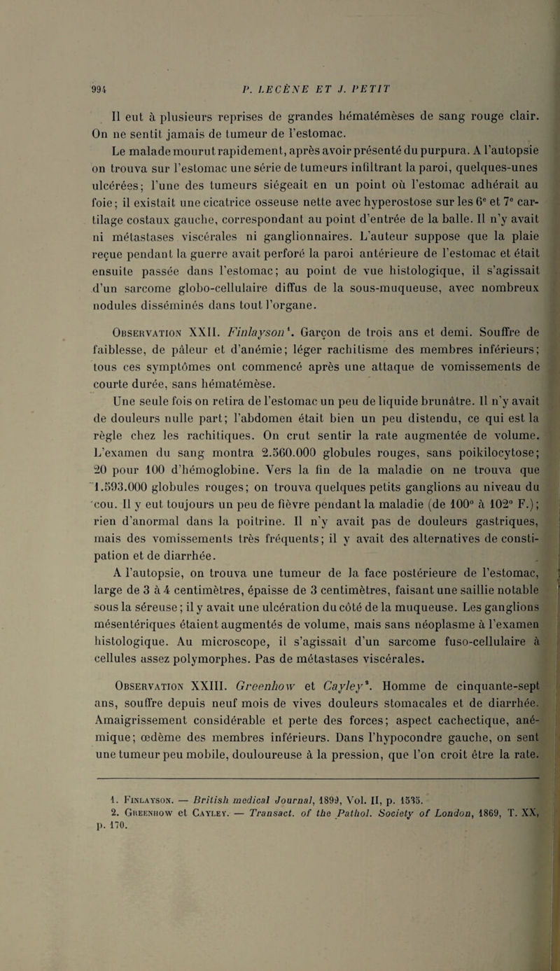 Il eut à plusieurs reprises de grandes hématémèses de sang rouge clair. On ne sentit jamais de tumeur de l’estomac. Le malade mourut rapidement, après avoir présenté du purpura. A l’autopsie on trouva sur l’estomac une série de tumeurs infiltrant la paroi, quelques-unes ulcérées; l’une des tumeurs siégeait en un point où l’estomac adhérait au foie ; il existait une cicatrice osseuse nette avec hyperostose sur les 6e et 7° car¬ tilage costaux gauche, correspondant au point d’entrée de la balle. Il n’y avait ni métastases viscérales ni ganglionnaires. L’auteur suppose que la plaie reçue pendant la guerre avait perforé la paroi antérieure de l’estomac et était ensuite passée dans l’estomac; au point de vue histologique, il s’agissait d’un sarcome globo-cellulaire diffus de la sous-muqueuse, avec nombreux nodules disséminés dans tout l’organe. Observation XXII. F inlay s on *. Garçon de trois ans et demi. Souffre de faiblesse, de pâleur et d’anémie; léger rachitisme des membres inférieurs; tous ces symptômes ont commencé après une attaque de vomissements de courte durée, sans hématémèse. Une seule fois on retira de l’estomac un peu de liquide brunâtre. 11 n’y avait de douleurs nulle part; l’abdomen était bien un peu distendu, ce qui est la règle chez les rachitiques. On crut sentir la rate augmentée de volume. L’examen du sang montra 2.560.000 globules rouges, sans poikilocytose; 20 pour 100 d’hémoglobine. Vers la fin de la maladie on ne trouva que 1.593.000 globules rouges; on trouva quelques petits ganglions au niveau du cou. Il y eut toujours un peu de fièvre pendant la maladie (de 100° à 102° F.) ; rien d’anormal dans la poitrine. Il n’y avait pas de douleurs gastriques, mais des vomissements très fréquents; il y avait des alternatives de consti¬ pation et de diarrhée. A l’autopsie, on trouva une tumeur de la face postérieure de l’estomac, large de 3 à 4 centimètres, épaisse de 3 centimètres, faisant une saillie notable sous la séreuse ; il y avait une ulcération du côté de la muqueuse. Les ganglions mésentériques étaient augmentés de volume, mais sans néoplasme à l’examen histologique. Au microscope, il s’agissait d’un sarcome fuso-cellulaire à cellules assez polymorphes. Pas de métastases viscérales. Observation XXIII. Greenhow et Cayleya. Homme de cinquante-sept ans, souffre depuis neuf mois de vives douleurs stomacales et de diarrhée. Amaigrissement considérable et perte des forces; aspect cachectique, ané¬ mique; œdème des membres inférieurs. Dans l’hypocondre gauche, on sent une tumeur peu mobile, douloureuse à la pression, que l’on croit être la rate. 1. Finlayson. — British medical Journal, 1899, Vol. Il, p. 1535. 2. Gkeenhow et Cayley. — Transact. of the Pathol. Society of London, 1869, T. XX, p. 170.
