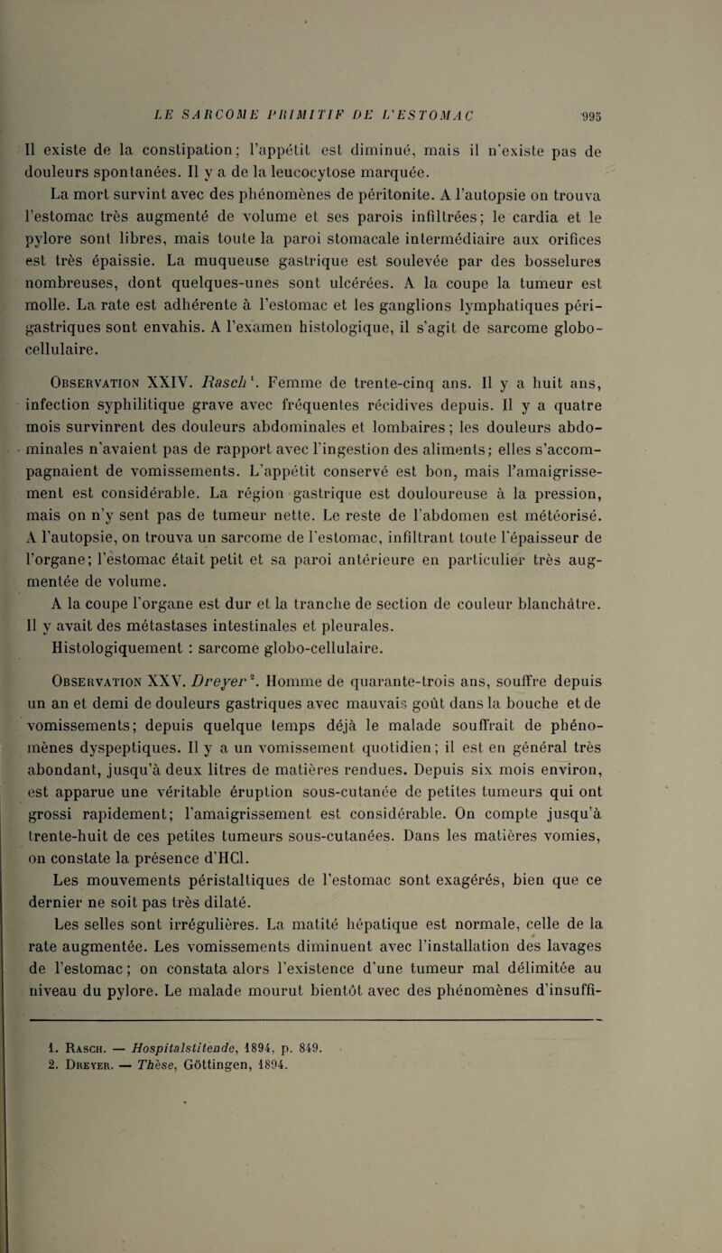 Il existe de la constipation; l’appétit est diminué, mais il n'existe pas de douleurs spontanées. Il y a de la leucocytose marquée. La mort survint avec des phénomènes de péritonite. A l’autopsie on trouva l’estomac très augmenté de volume et ses parois infillrées; le cardia et le pylore sont libres, mais toute la paroi stomacale intermédiaire aux orifices est très épaissie. La muqueuse gastrique est soulevée par des bosselures nombreuses, dont quelques-unes sont ulcérées. A la coupe la tumeur est molle. La rate est adhérente à l’estomac et les ganglions lymphatiques péri- gastriques sont envahis. A l’examen histologique, il s’agit de sarcome globo- cellulaire. Observation XXIY. Rasch1. Femme de trente-cinq ans. Il y a huit ans, infection syphilitique grave avec fréquentes récidives depuis. Il y a quatre mois survinrent des douleurs abdominales et lombaires ; les douleurs abdo¬ minales n’avaient pas de rapport avec l'ingestion des aliments; elles s’accom¬ pagnaient de vomissements. L’appétit conservé est bon, mais l’amaigrisse¬ ment est considérable. La région gastrique est douloureuse à la pression, mais on n’y sent pas de tumeur nette. Le reste de l’abdomen est météorisé. A l’autopsie, on trouva un sarcome de l'estomac, infiltrant toute l'épaisseur de l’organe; l’estomac était petit et sa paroi antérieure en particulier très aug¬ mentée de volume. A la coupe l’organe est dur et la tranche de section de couleur blanchâtre. Il y avait des métastases intestinales et pleurales. Histologiquement : sarcome globo-cellulaire. Observation XXV. Dreyer2. Homme de quarante-trois ans, souffre depuis un an et demi de douleurs gastriques avec mauvais goût dans la bouche et de vomissements; depuis quelque temps déjà le malade souffrait de phéno¬ mènes dyspeptiques. Il y a un vomissement quotidien; il est en général très abondant, jusqu’à deux litres de matières rendues. Depuis six mois environ, est apparue une véritable éruption sous-cutanée de petites tumeurs qui ont grossi rapidement; l’amaigrissement est considérable. On compte jusqu’à trente-huit de ces petites tumeurs sous-cutanées. Dans les matières vomies, on constate la présence d’HCl. Les mouvements péristaltiques de l’estomac sont exagérés, bien que ce dernier ne soit pas très dilaté. Les selles sont irrégulières. La matité hépatique est normale, celle de la rate augmentée. Les vomissements diminuent avec l’installation des lavages de l’estomac ; on constata alors l’existence d’une tumeur mal délimitée au niveau du pylore. Le malade mourut bientôt avec des phénomènes d’insuffi- 1. Rasch. — Hospitalstitende, 1894, p. 849. 2. Dreyer. — Thèse, Gôttingen, 1894.