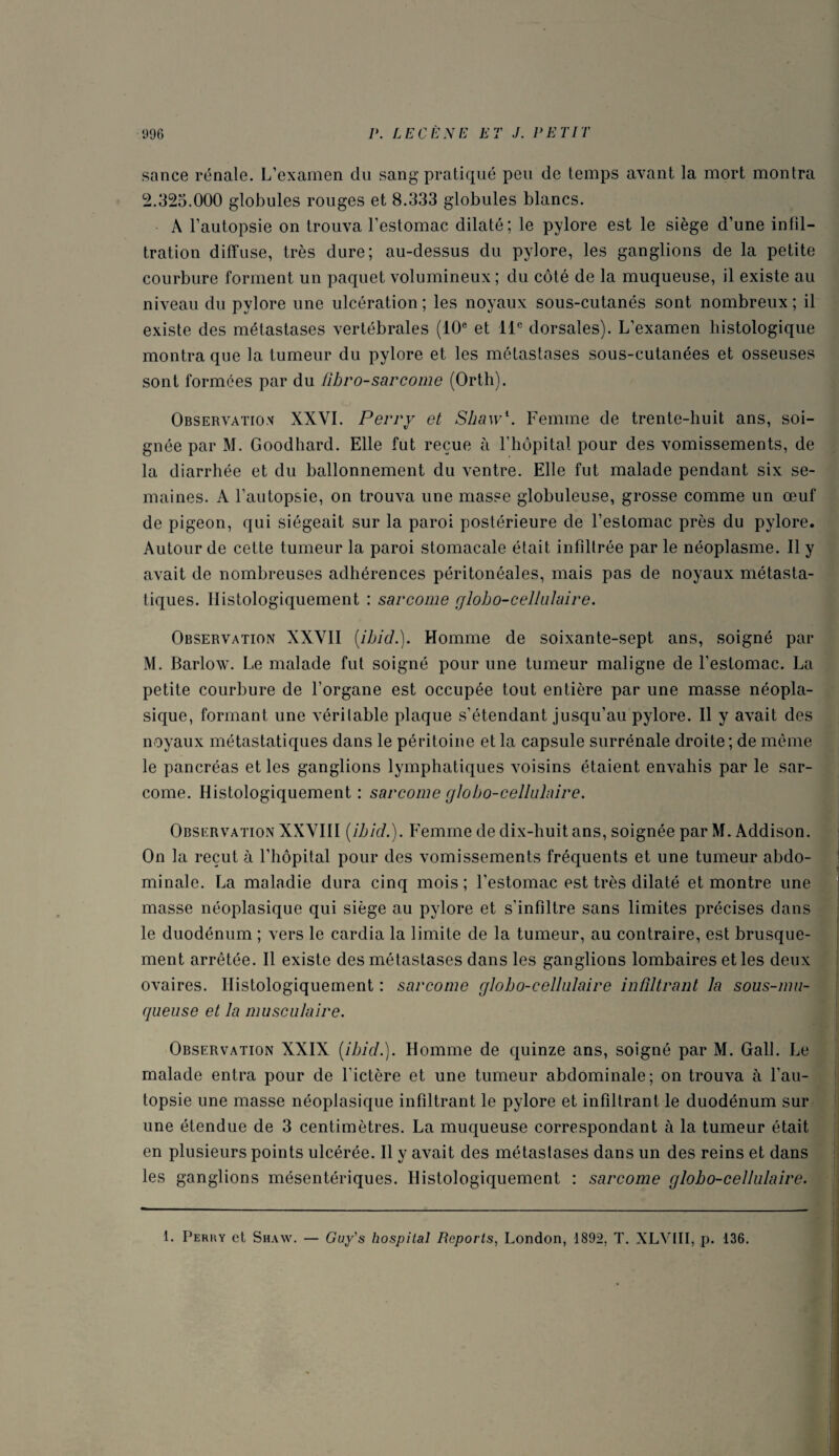 sance rénale. L’examen du sang pratiqué peu de temps avant la mort montra 2.325.000 globules rouges et 8.333 globules blancs. A l’autopsie on trouva l’estomac dilaté; le pylore est le siège d’une infil¬ tration diffuse, très dure; au-dessus du pylore, les ganglions de la petite courbure forment un paquet volumineux; du côté de la muqueuse, il existe au niveau du pylore une ulcération ; les noyaux sous-cutanés sont nombreux ; il existe des métastases vertébrales (10e et 11e dorsales). L’examen histologique montra que la tumeur du pylore et les métastases sous-cutanées et osseuses sont formées par du fibro-sar corne (Orth). Observation XXVI. Perry et Shaw1. Femme de trente-huit ans, soi¬ gnée par M. Goodhard. Elle fut reçue à l’hôpital pour des vomissements, de la diarrhée et du ballonnement du ventre. Elle fut malade pendant six se¬ maines. A l’autopsie, on trouva une masse globuleuse, grosse comme un œuf de pigeon, qui siégeait sur la paroi postérieure de l’estomac près du pylore. Autour de cette tumeur la paroi stomacale était infiltrée par le néoplasme. Il y avait de nombreuses adhérences péritonéales, mais pas de noyaux métasta¬ tiques. Histologiquement : sarcome globo-cellulaire. Observation XXVII (ibicl.). Homme de soixante-sept ans, soigné par M. Barlow. Le malade fut soigné pour une tumeur maligne de l’estomac. La petite courbure de l’organe est occupée tout entière par une masse néopla¬ sique, formant une véritable plaque s’étendant jusqu’au pylore. Il y avait des noyaux métastatiques dans le péritoine et la capsule surrénale droite ; de même le pancréas et les ganglions lymphatiques voisins étaient envahis par le sar¬ come. Histologiquement : sarcome globo-cellulaire. Observation XXVIII (ibid.). Femme de dix-huit ans, soignée par M. Addison. On la reçut à l’hôpital pour des vomissements fréquents et une tumeur abdo¬ minale. La maladie dura cinq mois; l’estomac est très dilaté et montre une masse néoplasique qui siège au pylore et s'infiltre sans limites précises dans le duodénum ; vers le cardia la limite de la tumeur, au contraire, est brusque¬ ment arrêtée. Il existe des métastases dans les ganglions lombaires et les deux ovaires. Histologiquement : sarcome globo-cellulaire infiltrant la sous-mu¬ queuse et la musculaire. Observation XXIX (ibid.). Homme de quinze ans, soigné par M. Gall. Le malade entra pour de l'ictère et une tumeur abdominale; on trouva à l’au¬ topsie une masse néoplasique infiltrant le pylore et infiltrant le duodénum sur une étendue de 3 centimètres. La muqueuse correspondant à la tumeur était en plusieurs points ulcérée. Il y avait des métastases dans un des reins et dans les ganglions mésentériques. Histologiquement : sarcome globo-cellulaire. 1. Perky et Shaw. — Gu/s hospital Reports, London, 1892, T. XLVIII, p. 136.