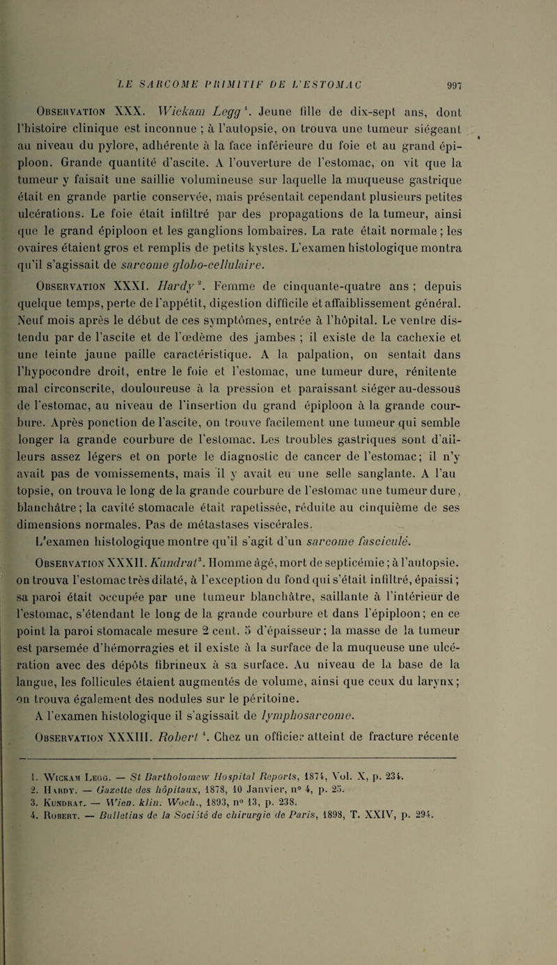 Observation XXX. Wickam Logg 1. Jeune fille de dix-sept ans, dont l’histoire clinique est inconnue ; à l’autopsie, on trouva une tumeur siégeant au niveau du pylore, adhérente à la face inférieure du foie et au grand épi¬ ploon. Grande quantité d’ascite. À l’ouverture de l’estomac, on vit que la tumeur y faisait une saillie volumineuse sur laquelle la muqueuse gastrique était en grande partie conservée, mais présentait cependant plusieurs petites ulcérations. Le foie était infiltré par des propagations de la tumeur, ainsi que le grand épiploon et les ganglions lombaires. La rate était normale ; les ovaires étaient gros et remplis de petits kystes. L’examen histologique montra qu’il s’agissait de sarcome globo-cellulaire. Observation XXXI. Hardy \ Femme de cinquante-quatre ans; depuis quelque temps, perte de l’appétit, digestion difficile et affaiblissement général. Neuf mois après le début de ces symptômes, entrée à l’hôpital. Le ventre dis¬ tendu par de l’ascite et de l’oedème oies jambes ; il existe de la cachexie et une teinte jaune paille caractéristique. A la palpation, on sentait dans l’hypocondre droit, entre le foie et l’estomac, une tumeur dure, rénitente mal circonscrite, douloureuse à la pression et paraissant siéger au-dessous de l'estomac, au niveau de l'insertion du grand épiploon à la grande cour- hure. Après ponction de l’ascite, on trouve facilement une tumeur qui semble longer la grande courbure de l’estomac. Les troubles gastriques sont d’ail¬ leurs assez légers et on porte le diagnostic de cancer de l’estomac; il n’y avait pas de vomissements, mais il y avait eu une selle sanglante. A l’au topsie, on trouva le long de la grande courbure de l’estomac une tumeur dure , blanchâtre; la cavité stomacale était rapetisséc, réduite au cinquième de ses dimensions normales. Pas de métastases viscérales. L’examen histologique montre qu’il s’agit d’un sarcome fasciculé. Observation XXXII.Kundrat1 2 3 4. Homme âgé, mort de septicémie ; à l’autopsie, on trouva l’estomac très dilaté, à l’exception du fond qui s’était infiltré, épaissi ; sa paroi était occupée par une tumeur blanchâtre, saillante à l’intérieur de l’estomac, s’étendant le long de la grande courbure et dans l'épiploon; en ce point la paroi stomacale mesure 2 cent. 5 d’épaisseur; la masse de la tumeur est parsemée d’hémorragies et il existe à la surface de la muqueuse une ulcé¬ ration avec des dépôts fibrineux à sa surface. Au niveau de la base de la langue, les follicules étaient augmentés de volume, ainsi que ceux du larynx; on trouva également des nodules sur le péritoine. A l’examen histologique il s’agissait de lymphosarcome. Observation XXXIII. Robert \ Chez un officiel* atteint de fracture récente i 1. Wickam Legg. — St Bartholomcw Hospital Reports, 1874, Vol. X, p. 234. 2. II vrdy. — Gazette des hôpitaux, 1878, 10 Janvier, n° 4, p. 25. 3. Kundrat. — Wien. klin. Woch., 1893, n° 13, p. 238. 4. Robert. — Bulletins de la Société de chirurgie de Paris, 1898, T. XXIV, p. 294.