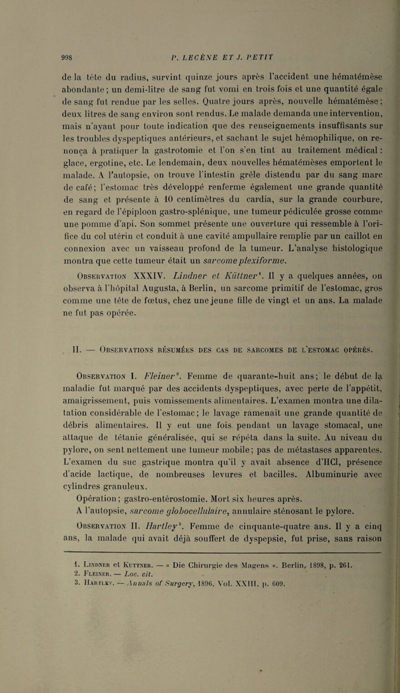 de la tète du radius, survint quinze jours après l’accident une hématémèse abondante ; un demi-litre de sang fut vomi en trois fois et une quantité égale « de sang fut rendue par les selles. Quatre jours après, nouvelle hématémèse ; deux litres de sang environ sont rendus. Le malade demanda une intervention, mais n’ayant pour toute indication que des renseignements insuffisants sur les troubles dyspeptiques antérieurs, et sachant le sujet hémophilique, on re¬ nonça à pratiquer la gastrotomie et l’on s’en tint au traitement médical : glace, ergotine, etc. Le lendemain, deux nouvelles hématémèses emportent le malade. A l'autopsie, on trouve l’intestin grêle distendu par du sang marc de café; l’estomac très développé renferme également une grande quantité de sang et présente à 10 centimètres du cardia, sur la grande courbure, en regard de l’épiploon gastro-splénique, une tumeur pédiculée grosse comme une pomme d’api. Son sommet présente une ouverture qui ressemble à l’ori¬ fice du col utérin et conduit à une cavité ampullaire remplie par un caillot en connexion avec un vaisseau profond de la tumeur. L’analyse histologique montra que cette tumeur était un sarcomeplexifornie. Observation XXXIV. Lindner et Kiittner\ Il y a quelques années, on observa à l’hôpital Augusta, à Berlin, un sarcome primitif de l’estomac, gros comme une tête de fœtus, chez une jeune fdle de vingt et un ans. La malade ne fut pas opérée. IL — Observations résumées des cas de sarcomes de l’estomac opérés. Observation I. Fleiner1 2. Femme de quarante-huit ans; le début de la maladie fut marqué par des accidents dyspeptiques, avec perte de l’appétit, amaigrissement, puis vomissements alimentaires. L’examen montra une dila¬ tation considérable de l’estomac ; le lavage ramenait une grande quantité de débris alimentaires. Il y eut une fois pendant un lavage stomacal, une attaque de tétanie généralisée, qui se répéta dans la suite. Au niveau du pylore, on sent nettement une tumeur mobile; pas de métastases apparentes. L’examen du suc gastrique montra qu’il y avait absence d’IICl, présence d’acide lactique, de nombreuses levures et bacilles. Albuminurie avec cylindres granuleux. Opéralion; gastro-entérostomie. Mort six heures après. A l’autopsie, sarcome glohocellnlaire, annulaire sténosant le pylore. Observation IL Hartley3. Femme de cinquante-quatre ans. Il y a cinq ans, la malade qui avait déjà souffert de dyspepsie, fut prise, sans raison 1. Lindner el Kuttner. — « Die Chirurgie (les Magens ». Berlin, 1898, p. 261. 2. Fleiner. — Loc. clt. 3. IIarteet. — An nais of Surgery, 1896, Vol. XXIII, p. 609.