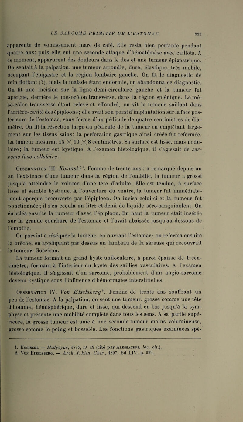 apparente de vomissement marc de café. Elle resta bien portante pendant quatre ans; puis elle eut une seconde attaque d’hématémèse avec caillots. A ce moment, apparurent des douleurs dans le dos et une tumeur épigastrique. On sentait à la palpation, une tumeur arrondie, dure, élastique, très mobile, occupant l’épigastre et la région lombaire gauche. On fit le diagnostic de rein flottant (?), mais la malade étant endormie, on abandonna ce diagnostic. On fit une incision sur la ligne demi-circulaire gauche et la tumeur fut aperçue, derrière le mésocôlon transverse, dans la région splénique. Le mé¬ so-côlon transverse étant relevé et effondré, on vit la tumeur saillant dans l’arrière-cavité des épiploons ; elle avait son pointd’implantation sur la face pos¬ térieure de l’estomac, sous forme d’un pédicule de quatre centimètres de dia¬ mètre. On fit la résection large du pédicule de la tumeur en empiétant large¬ ment sur les tissus sains; la perforation gastrique ainsi créée fut refermée. La tumeur mesurait 15 X 10 X 8 centimètres. Sa surface est lisse, mais nodu¬ laire; la tumeur est kystique. A l’examen histologique, il s’agissait de sar¬ come fuso-cellulaire. Observation III. Kosinski1. Femme de trente ans : a remarqué depuis un an l’existence d’une tumeur dans la région de l’ombilic, la tumeur a grossi jusqu’à atteindre le volume d’une tête d’adulte. Elle est tendue, à surface lisse et semble kystique. A l’ouverture du ventre, la tumeur fut immédiate¬ ment aperçue recouverte par l’épiploon. On incisa celui-ci et la tumeur fut ponctionnée; il s’en écoula un litre et demi de liquide séro-sanguinolent. On énucléa ensuite la tumeur d’avec l’épiploon. En haut la tumeur était insérée sur la grande courbure de l’estomac et l’avait abaissée jusqu’au-dessous de l’ombilic. On parvint à réséquer la tumeur, en ouvrant l’estomac; on referma ensuite la brèche, en appliquant par dessus un lambeau de la séreuse qui recouvrait la tumeur. Guérison. La tumeur formait un grand kyste uniloculaire, à paroi épaisse de 1 cen¬ timètre, formant à l’intérieur du kyste des saillies vasculaires. A l’examen histologique, il s’agissait d’un sarcome, probablement d’un angio-sarcome devenu kystique sous l’influence d’hémorragies interstitielles. Observation IY. Von Eiselsberg2. Femme de trente ans souffrant un peu de l’estomac. A la palpation, on sent une tumeur, grosse comme une tête d’homme, hémisphérique, dure et lisse, qui descend en bas jusqu’à la sym¬ physe et présente une mobilité complète dans tous les sens. A sa partie supé¬ rieure, la grosse tumeur est unie à une seconde tumeur moins volumineuse, grosse comme le poing et bosselée. Les fonctions gastriques examinées spé- 1. Kosinski. — Medycvna, 1895, n° 19 (cité par Alessandri, loc. cit.). 2. Von Eiselsberg. — Arch. f. klin. Chir., 1897, Bd LIV, p. 599.