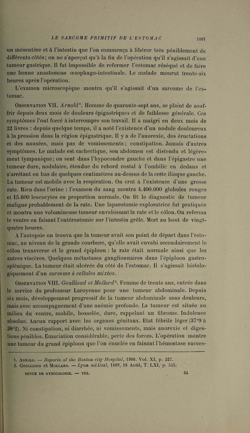 un mésentère et à l’intestin que l’on commença à libérer très péniblement de différents côtés; on ne s’aperçut qu’à la fin de l’opération qu’il s’agissait d’une tumeur gastrique. 11 fut impossible de refermer l’estomac réséqué et de faire une bonne anastomose œsophago-intestinale. Le malade mourut trente-six heures après l’opération. L’examen microscopique montra qu’il s’agissait d'un sarcome de l’es¬ tomac. Observation VIL Arnold1. Homme de quarante-sept ans, se plaint de souf¬ frir depuis deux mois de douleurs épigastriques et de faiblesse générale. Ces symptômes Font forcé à interrompre son travail. Il a maigri en deux mois de 22 livres : depuis quelque temps, il a noté l’existence d’un nodule douloureux à la pression dans la région épigastrique. 11 y a de l’anorexie, des éructations et des nausées, mais pas de vomissements; constipation. Jamais d’autres symptômes. Le malade est cachectique, son abdomen est distendu et légère¬ ment tympanique; on sent dans l’hypocondre gauche et dans l’épigastre une tumeur dure, nodulaire, étendue du rebord costal à l’ombilic en dedans et s’arrêtant en bas de quelques centimètres au-dessus de la crête iliaque gauche. La tumeur est mobile avec la respiration. On crut à l’existence d’une grosse rate. Rien dans l’urine : l’examen du sang montra 4.400.000 globules rouges et 15.600 leucocytes en proportion normale. On fit le diagnostic de tumeur maligne probablement de la rate. Une laparotomie exploratrice fut pratiquée et montra une volumineuse tumeur envahissant la rate et le côlon. On referma le ventre en faisant l’entérostomie sur l’intestin grêle. Mort au bout de vingt- quatre heures. À l’autopsie on trouva que la tumeur avait son point de départ dans l’esto¬ mac, au niveau de la grande courbure, qu’elle avait envahi secondairement le côlon transverse et le grand épiploon : la rate était normale ainsi que les autres viscères. Quelques métastases ganglionnaires dans l’épiploon gastro- splénique. La tumeur était ulcérée du côté de l’estomac. Il s’agissait histolo¬ giquement d’un sarcome à cellules mixtes. Observation VIII. Goullioud et Mollard2. Femme de trente ans, entrée dans le service du professeur Laroyenne pour une tumeur abdominale. Depuis six mois, développement progressif de la tumeur abdominale sans douleurs, mais avec accompagnement d’une anémie profonde. La tumeur est située au milieu du ventre, mobile, bosselée, dure, rappelant un fibrome. Indolence absolue. Aucun rapport avec les organes génitaux. Etat fébrile léger (37°9 à 38°2). Ni constipation, ni diarrhée, ni vomissements, mais anorexie et diges¬ tions pénibles. Emaciation considérable, perte des forces. L’opération montre une tumeur du grand épiploon que l’on énuclée en faisant l’hémostase succes- 1. Arnold. — Reports oT the Boston city Hospital, 1900. Vol. XI, p. 227. 2. Goullioud et Mollard. — Lyon médical, 1889, 18 Août, T. LXI, p. 545. REVUE DE GYNÉCOLOGIE. — VIII. 64