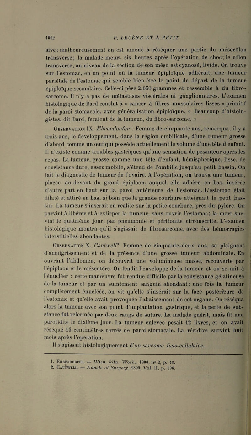 sive ; malheureusement on est amené à réséquer une partie du mésocôlon transverse; la malade meurt six heures après l’opération de choc; le côlon transverse, au niveau de la section de son méso est cyanosé, livide. On trouve sur l’estomac, en un point où la tumeur épiploïque adhérait, une tumeur pariétale de l’estomac qui semble bien être le point de départ de la tumeur épiploïque secondaire. Celle-ci pèse 2,650 grammes et ressemble à du fibro¬ sarcome. Il n’y a pas de métastases viscérales ni ganglionnaires. L’examen histologique de Bard conclut à « cancer à fibres musculaires lisses » primitif de la paroi stomacale, avec généralisation épiploïque. « Beaucoup d’histolo¬ gistes, dit Bard, feraient de la tumeur, du fîbro-sarcome. » Observation IX. Ehrendorfer1 2. Femme de cinquante ans, remarqua, il y a trois ans, le développement, dans la région ombilicale, d’une tumeur grosse d’abord comme un œuf qui possède actuellement le volume d’une tête d’enfant. Il n’existe comme troubles gastriques qu’une sensation de pesanteur après les repas. La tumeur, grosse comme une tête d’enfant, hémisphérique, lisse, de consistance dure, assez mobile, s’étend de l’ombilic jusqu’au petit bassin. On fait le diagnostic de tumeur de l’ovaire. A l’opération, on trouva une tumeur, placée au-devant du grand épiploon, auquel elle adhère en bas, insérée d’autre part en haut sur la paroi antérieure de l’estomac. L’estomac était dilaté et attiré en bas, si bien que la grande courbure atteignait le petit bas¬ sin. La tumeur s’insérait en réalité sur la petite courbure, près du pylore. On parvint à libérer et à extirper la tumeur, sans ouvrir l’estomac; la mort sur¬ vint le quatrième jour, par pneumonie et péritonite circonscrite. L’examen histologique montra qu’il s’agissait de fibrosarcome, avec des hémorragies interstitielles abondantes. Observation X. Cantwell*. Femme de cinquante-deux ans, se plaignant d’amaigrissement et de la présence d’une grosse tumeur abdominale. En ouvrant l’abdomen, on découvrit une volumineuse masse, recouverte par l’épiploon et le mésentère. On fendit l’enveloppe de la tumeur et on se mit à l'énucléer : cette manœuvre fut rendue difficile par la consistance gélatineuse de la tumeur et par un suintement sanguin abondant : une fois la tumeur complètement énucléée, on vit qu’elle s’insérait sur la face postérieure de l'estomac et qu’elle avait provoquée l’abaissement de cet organe. On réséqua alors la tumeur avec son point d’implantation gastrique, et la perte de sub¬ stance fut refermée par deux rangs de suture. La malade guérit, mais fit une parotidite le dixième jour. La tumeur enlevée pesait 12 livres, et on avait réséqué 15 centimètres carrés de paroi stomacale. La récidive survint huit mois après l’opération. Il s’agissait histologiquement d'un sarcome faso-cellulaire. 1. Ehrendorfer. — Wien. klin. Woch., 1900, n° 2, p. 48. 2. Cautwell. — Annals of Surgery, 1899, Vol. II, p. 596.