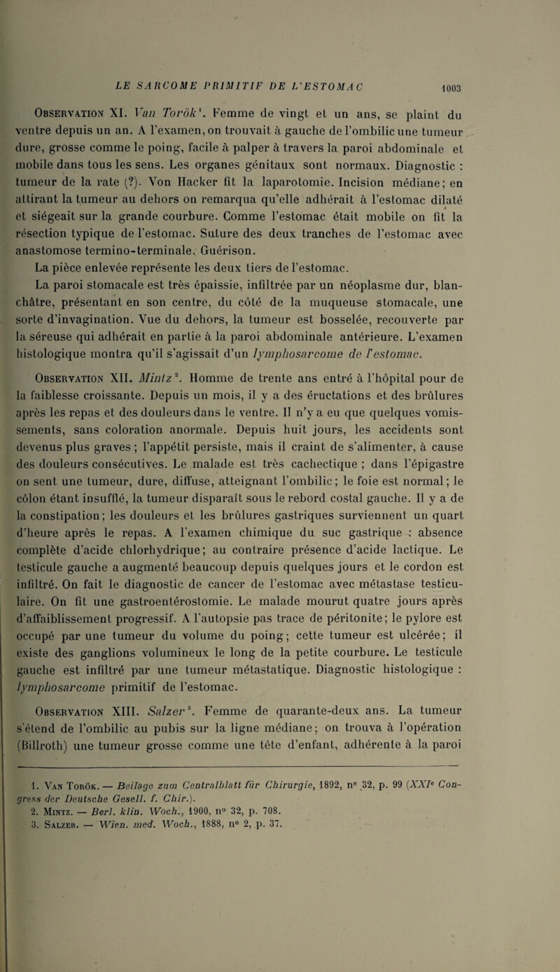 Observation XI. Van Torôk1. Femme de vingt et un ans, se plaint du ventre depuis un an. A l’examen, on trouvait à gauche de l’ombilic une tumeur dure, grosse comme le poing, facile à palper à travers la paroi abdominale et mobile dans tous les sens. Les organes génitaux sont normaux. Diagnostic : tumeur de la rate (?). Yon Hacker fit la laparotomie. Incision médiane; en attirant la tumeur au dehors on remarqua qu’elle adhérait à l’estomac dilaté • et siégeait sur la grande courbure. Comme l’estomac était mobile on fit la résection typique de l’estomac. Suture des deux tranches de l’estomac avec anastomose termino-terminale. Guérison. La pièce enlevée représente les deux tiers de l’estomac. La paroi stomacale est très épaissie, infiltrée par un néoplasme dur, blan¬ châtre, présentant en son centre, du côté de la muqueuse stomacale, une sorte d’invagination. Vue du dehors, la tumeur est bosselée, recouverte par la séreuse qui adhérait en partie à la paroi abdominale antérieure. L’examen histologique montra qu’il s’agissait d’un lymphosarcome de l'estomac. Observation XII. Mintz2. Homme de trente ans entré à l’hôpital pour de la faiblesse croissante. Depuis un mois, il y a des éructations et des brûlures après les repas et des douleurs dans le ventre. Il n’y a eu que quelques vomis¬ sements, sans coloration anormale. Depuis huit jours, les accidents sont devenus plus graves ; l’appétit persiste, mais il craint de s’alimenter, à cause des douleurs consécutives. Le malade est très cachectique ; dans l’épigastre on sent une tumeur, dure, diffuse, atteignant l’ombilic; le foie est normal; le côlon étant insufflé, la tumeur disparaît sous le rebord costal gauche. Il y a de la constipation; les douleurs et les brûlures gastriques surviennent un quart d’heure après le repas. A l'examen chimique du suc gastrique : absence complète d’acide chlorhydrique; au contraire présence d’acide lactique. Le testicule gauche a augmenté beaucoup depuis quelques jours et le cordon est infiltré. On fait le diagnostic de cancer de l’estomac avec métastase testicu¬ laire. On fit une gastroentérostomie. Le malade mourut quatre jours après d’affaiblissement progressif. A l’autopsie pas trace de péritonite; le pylore est occupé par une tumeur du volume du poing ; cette tumeur est ulcérée ; il existe des ganglions volumineux le long de la petite courbure. Le testicule gauche est infiltré par une tumeur métastatique. Diagnostic histologique : lymphosarcome primitif de l’estomac. Observation XIII. Salzer3. Femme de quarante-deux ans. La tumeur s’étend de l’ombilic au pubis sur la ligne médiane; on trouva à l’opération (Billroth) une tumeur grosse comme une tête d’enfant, adhérente à la paroi 1. Van Torôk. — Boilage zum Centralblatl fur Chirurgie, 1892, nc 32, p. 99 (XXIe Con- gress dcr Deutsche Gesell. f. Chir.). 2. Mintz. — Berl. klin. Woch., 1900, n° 32, p. 708. 3. Salzer. — Wien. med. Woch., 1888, n° 2, p. 37.