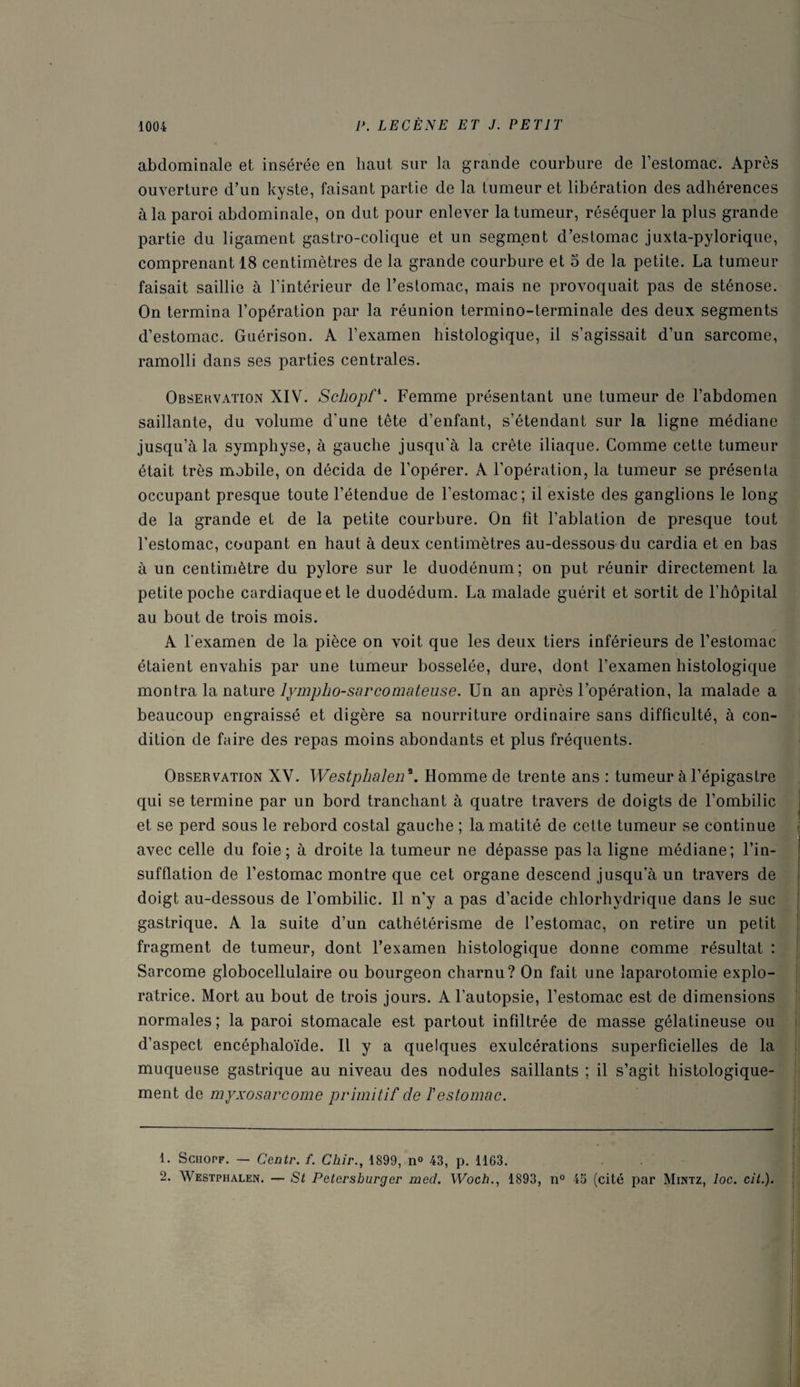 abdominale et insérée en haut sur la grande courbure de l’estomac. Après ouverture d’un kyste, faisant partie de la tumeur et libération des adhérences à la paroi abdominale, on dut pour enlever la tumeur, réséquer la plus grande partie du ligament gastro-colique et un segment d’estomac juxta-pylorique, comprenant 18 centimètres de la grande courbure et 5 de la petite. La tumeur faisait saillie à l’intérieur de l’estomac, mais ne provoquait pas de sténose. On termina l’opération par la réunion termino-terminale des deux segments d’estomac. Guérison. A l’examen histologique, il s’agissait d’un sarcome, ramolli dans ses parties centrales. Observation XIV. Schopf1 2. Femme présentant une tumeur de l’abdomen saillante, du volume d'une tête d’enfant, s’étendant sur la ligne médiane jusqu’à la symphyse, à gauche jusqu'à la crête iliaque. Comme cette tumeur était très mobile, on décida de l’opérer. A l’opération, la tumeur se présenta occupant presque toute l’étendue de l’estomac; il existe des ganglions le long de la grande et de la petite courbure. On fît l’ablation de presque tout l’estomac, coupant en haut à deux centimètres au-dessous du cardia et en bas à un centimètre du pylore sur le duodénum; on put réunir directement la petite poche cardiaque et le duodédum. La malade guérit et sortit de l’hôpital au bout de trois mois. A l'examen de la pièce on voit que les deux tiers inférieurs de l’estomac étaient envahis par une tumeur bosselée, dure, dont l’examen histologique montra la nature lympho-sarcomateuse. Un an après l’opération, la malade a beaucoup engraissé et digère sa nourriture ordinaire sans difficulté, à con¬ dition de faire des repas moins abondants et plus fréquents. Observation XV. Westphalen \ Homme de trente ans : tumeur à l’épigastre qui se termine par un bord tranchant à quatre travers de doigts de l’ombilic et se perd sous le rebord costal gauche ; la matité de cette tumeur se continue avec celle du foie; à droite la tumeur ne dépasse pas la ligne médiane; l’in¬ sufflation de l’estomac montre que cet organe descend jusqu’à un travers de doigt au-dessous de l’ombilic. Il n’y a pas d’acide chlorhydrique dans le suc gastrique. A la suite d’un cathétérisme de l’estomac, on retire un petit fragment de tumeur, dont l’examen histologique donne comme résultat : Sarcome globocellulaire ou bourgeon charnu? On fait une laparotomie explo¬ ratrice. Mort au bout de trois jours. A l’autopsie, l’estomac est de dimensions normales ; la paroi stomacale est partout infiltrée de masse gélatineuse ou d’aspect encéphaloïde. Il y a quelques exulcérations superficielles de la muqueuse gastrique au niveau des nodules saillants ; il s’agit histologique¬ ment de myxosarcome primitif de T estomac. 1. Sciiopf. — Centr. /. Chir., 1899, n° 43, p. 1163. 2. Westphalen. — St Petersburger med. Woch., 1893, n° 45 (cité par Mintz, loc. cit.).