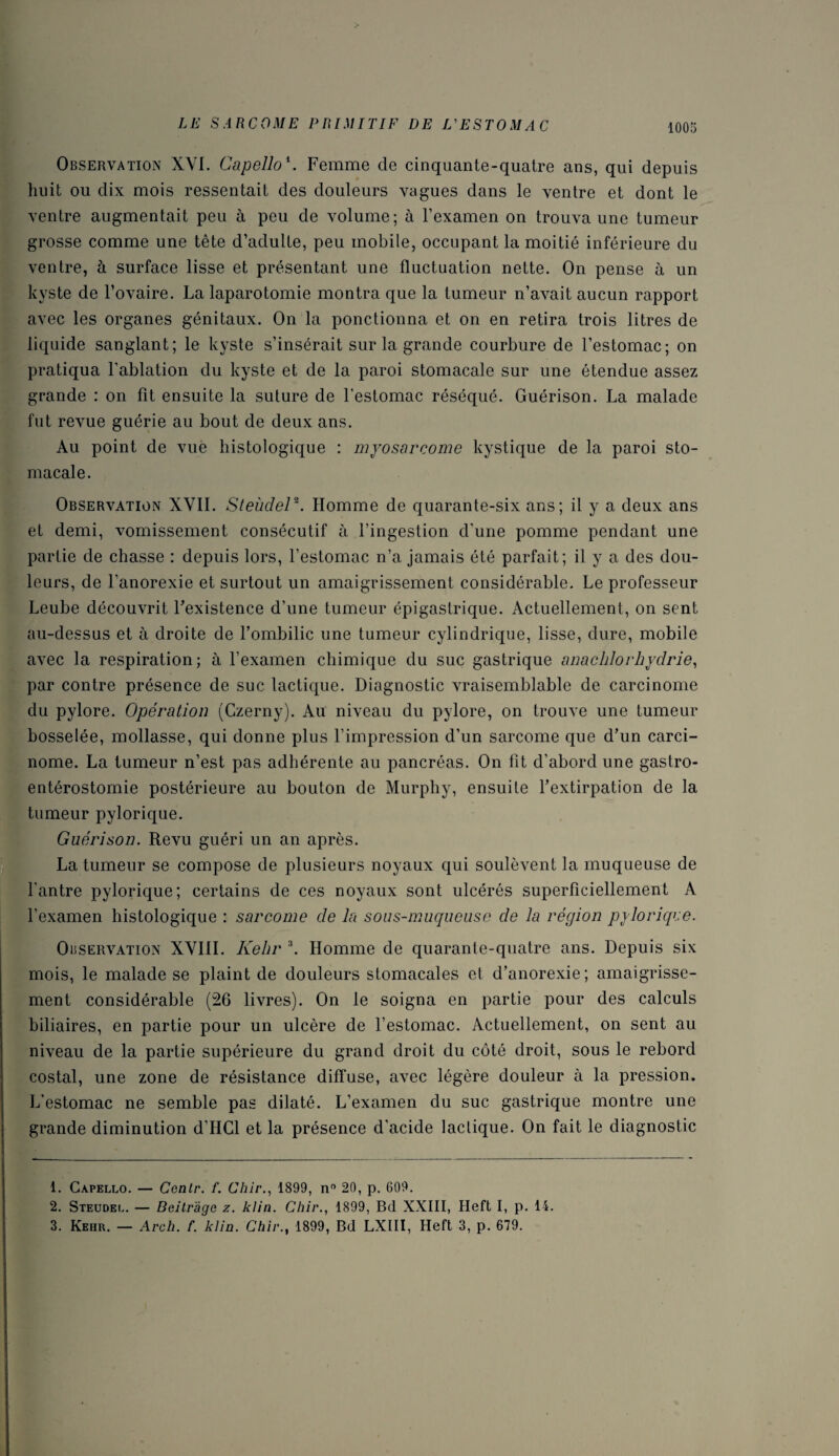 Observation XVI. Capello\ Femme de cinquante-quatre ans, qui depuis huit ou dix mois ressentait des douleurs vagues dans le ventre et dont le ventre augmentait peu à peu de volume; à l’examen on trouva une tumeur grosse comme une tête d’adulte, peu mobile, occupant la moitié inférieure du ventre, à surface lisse et présentant une fluctuation nette. On pense à un kyste de l’ovaire. La laparotomie montra que la tumeur n’avait aucun rapport avec les organes génitaux. On la ponctionna et on en retira trois litres de liquide sanglant; le kyste s’insérait sur la grande courbure de l’estomac; on pratiqua l'ablation du kyste et de la paroi stomacale sur une étendue assez grande : on fit ensuite la suture de l’estomac réséqué. Guérison. La malade fut revue guérie au bout de deux ans. Au point de vue histologique : myosarcome kystique de la paroi sto¬ macale. Observation XVII. SteùdeP. Homme de quarante-six ans; il y a deux ans et demi, vomissement consécutif à l’ingestion d'une pomme pendant une partie de chasse : depuis lors, l’estomac n’a jamais été parfait; il y a des dou¬ leurs, de l’anorexie et surtout un amaigrissement considérable. Le professeur Leube découvrit l’existence d’une tumeur épigastrique. Actuellement, on sent au-dessus et à droite de l’ombilic une tumeur cylindrique, lisse, dure, mobile avec la respiration; à l’examen chimique du suc gastrique anachlorhydrie, par contre présence de suc lactique. Diagnostic vraisemblable de carcinome du pylore. Opération (Gzerny). Au niveau du pylore, on trouve une tumeur bosselée, mollasse, qui donne plus l’impression d’un sarcome que d’un carci¬ nome. La tumeur n’est pas adhérente au pancréas. On fit d’abord une gastro- entérostomie postérieure au bouton de Murphy, ensuite l’extirpation de la » tumeur pylorique. Guérison. Revu guéri un an après. La tumeur se compose de plusieurs noyaux qui soulèvent la muqueuse de l’antre pylorique; certains de ces noyaux sont ulcérés superficiellement A l’examen histologique : sarcome de la sous-muqueuse de la région pylorique. Observation XVIII. Kelir \ Homme de quarante-quatre ans. Depuis six mois, le malade se plaint de douleurs stomacales et d’anorexie; amaigrisse¬ ment considérable (26 livres). On le soigna en partie pour des calculs biliaires, en partie pour un ulcère de l’estomac. Actuellement, on sent au niveau de la partie supérieure du grand droit du côté droit, sous le rebord costal, une zone de résistance diffuse, avec légère douleur à la pression. L’estomac ne semble pas dilaté. L’examen du suc gastrique montre une grande diminution d’HCl et la présence d’acide laclique. On fait le diagnostic 1. Capello. — Contr. /. Chir., 1899, n° 20, p. 609. 2. Steudel. — Beilràge z. klin. Chir., 1899, Bd XXIII, Heft I, p. 14. 3. Kehr. — Arch. f. klin. Chir., 1899, Bd LXIII, Heft 3, p. 679.