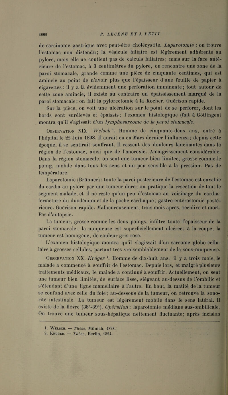 de carcinome gastrique avec peut-être cholécystite. Laparotomie : on trouve l’estomac non distendu; ia vésicule biliaire est légèrement adhérente au pylore, mais elle ne contient pas de calculs biliaires; mais sur la face anté¬ rieure de l’estomac, à 3 centimètres du pylore, on rencontre une zone de la paroi stomacale, grande comme une pièce de cinquante centimes, qui est amincie au point de n’avoir plus que l’épaisseur d’une feuille de papier à cigarettes : il y a là évidemment une perforation imminente; tout autour de cette zone amincie, il existe au contraire un épaississement marqué de la paroi stomacale; on fait la pylorectomie à la Kocher. Guérison rapide. Sur la pièce, on voit une ulcération sur le point de se perforer, dont les bords sont surélevés et épaissis; l’examen histologique (fait à Gottingen) montra qu’il s’agissait d’un lymphosarcome de la paroi stomacale. Observation XIX. Welsch *. Homme de cinquante-deux ans, entré à l’hôpital le 22 Juin 1898. 11 aurait eu en Mars dernier l’influenza; depuis cette époque, il se sentirait souffrant. Il ressent des douleurs lancinantes dans la région de l’estomac, ainsi que de l’anorexie. Amaigrissement considérable. Dans la région stomacale, on sent une tumeur bien limitée, grosse comme le poing, mobile dans tous les sens et un peu sensible à la pression. Pas de température. Laparotomie (Brünner) : toute la paroi postérieure de l’estomac est envahie du cardia au pylore par une tumeur dure; on pratique la résection de tout le segment malade, et il ne reste qu’un peu d’estomac au voisinage du cardia; fermeture du duodénum et de la poche cardiaque; gastro-entérostomie posté¬ rieure. Guérison rapide. Malheureusement, trois mois après, récidive et mort. Pas d’autopsie. La tumeur, grosse comme les deux poings, infiltre toute l’épaisseur de la paroi stomacale; la muqueuse est superficiellement ulcérée; à la coupe, la tumeur est homogène, de couleur gris-rosé. L’examen histologique montra qu’il s’agissait d’un sarcome globo-cellu- laire à grosses cellules, partant très vraisemblablement de la sous-muqueuse. Observation XX. Krüger 1 2. Homme de dix-huit ans; il y a trois mois, le malade a commencé à souffrir de l’estomac. Depuis lors, et malgré plusieurs traitements médicaux, le malade a continué à souffrir. Actuellement, on sent une tumeur bien limitée, de surface lisse, siégeant au-dessus de l’ombilic et s’étendant d’une ligne mamellaire à l’autre. En haut, la matité delà tumeur se confond avec celle du foie; au-dessous de la tumeur, on retrouve la sono¬ rité intestinale. La tumeur est légèrement mobile dans le sens latéral. Il existe de la fièvre (38°-39°). Opération : laparotomie médiane sus-ombilicale. On trouve une tumeur sous-hépatique nettement fluctuante; après incision 1. Welsch. — Thèse, Münich, 1898. 2. Krüger. — Thèse, Berlin, 1894.