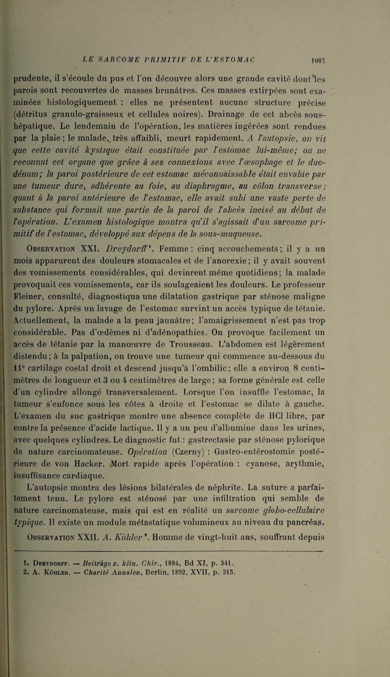 prudente, il s’écoule du pus et l’on découvre alors une grande cavité dont les parois sont recouvertes de masses brunâtres. Ces masses extirpées sont exa¬ minées histologiquement : elles ne présentent aucune structure précise (détritus granulo-graisseux et cellules noires). Drainage de cet abcès sous- hépatique. Le lendemain de l’opération, les matières ingérées sont rendues par la plaie; le malade, très affaibli, meurt rapidement. A ïautopsie, on vit que cette cavité kystique était constituée par Testomac lui-même; on ne reconnut cet organe que grâce à ses connexions avec T œsophage et le duo¬ dénum; la paroi postérieure de cet estomac méconnaissable était envahie par une tumeur dure, adhérente au foie, au diaphragme, au côlon transverse ; quant à la paroi antérieure de T estomac, elle avait subi une vaste perte de substance qui formait une partie de la paroi de Tabcès incisé au début de l'opération. L'examen histologique montra qu'il s'agissait d'un sarcome pri¬ mitif de l'estomac, développé aux dépens de la sous-muqueuse. Observation XXI. Dreydorff1 2. Femme: cinq accouchements; il y a un mois apparurent des douleurs stomacales et de l’anorexie; il y avait souvent des vomissements considérables, qui devinrent même quotidiens; la malade provoquait ces vomissements, car ils soulageaient les douleurs. Le professeur Fleiner, consulté, diagnostiqua une dilatation gastrique par sténose maligne du pylore. Après un lavage de l’estomac survint un accès typique de tétanie. Actuellement, la malade a la peau jaunâtre; l’amaigrissement n'est pas trop considérable. Pas d’œdèmes ni d’adénopathies. On provoque facilement un accès de tétanie par la manœuvre de Trousseau. L’abdomen est légèrement distendu; à la palpation, on trouve une tumeur qui commence au-dessous du 11e cartilage costal droit et descend jusqu’à l’ombilic; elle a environ 8 centi¬ mètres de longueur et3 ou4 centimètres de large; sa forme générale est celle d’un cylindre allongé transversalement. Lorsque l’on insuffle l’estomac, la tumeur s’enfonce sous les côtes à droite et l’estomac se dilate à gauche. L’examen du suc gastrique montre une absence complète de HCl libre, par contre la présence d’acide lactique. Il y a un peu d’albumine dans les urines, avec quelques cylindres. Le diagnostic fut : gastrectasie par sténose pylorique de nature carcinomateuse. Opération (Czerny) : Gastro-entérostomie posté¬ rieure de von Hacker. Mort rapide après l’opération : cyanose, arythmie, insuffisance cardiaque. L’autopsie montra des lésions bilatérales de néphrite. La suture a parfai¬ tement tenu. Le pylore est sténosé par une infiltration qui semble de nature carcinomateuse, mais qui est en réalité un sarcome globo-cellulaire typique. Il existe un module métastatique volumineux au niveau du pancréas. Observation XXII. A. Kôbler *. Homme de vingt-huit ans, souffrant depuis 1. Dreydorff. — Beitràgc z. klin. Chir., 1894, Bd XI, p. 341. 2. A. Kôhler. — Charité Annalen, Berlin, 1892, XVII, p. 315.