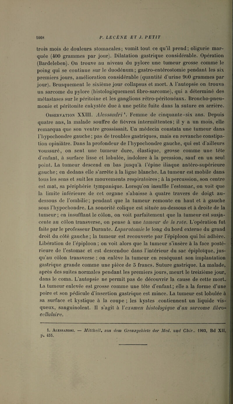 trois mois de douleurs stomacales; vomit tout ce qu’il prend; oligurie mar¬ quée (400 grammes par jour). Dilatation gastrique considérable. Opération (Bardeleben). On trouve au niveau du pylore une tumeur grosse comme le poing qui se continue sur le duodénum; gastro-entérostomie pendant les six premiers jours, amélioration considérable (quantité d’urine 9U0 grammes par jour). Brusquement le sixième jour collapsus et mort. A l’autopsie on trouva un sarcome du pylore (histologiquement fibro-sarcome), qui a déterminé des métastases sur le péritoine et les ganglions rétro-péritonéaux. Broncho-pneu¬ monie et péritonite enkystée due à une petite fuite dans la suture en arrière. Observation XXIII. Alessandri *. Femme de cinquante-six ans. Depuis quatre ans, la malade souffre de fièvres intermittentes; il y a un mois, elle remarqua que son ventre grossissait. Un médecin constata une tumeur dans l’hypochondre gauche ; pas de troubles gastriques, mais en revanche constipa¬ tion opiniâtre. Dans la profondeur de l’hypochondre gauche, qui est d’ailleurs voussuré, on sent une tumeur dure, élastique, grosse comme une tête d’enfant, à surface lisse et lobulée, indolore à la pression, sauf en un seul point. La tumeur descend en bas jusqu’à l’épine iliaque antéro-supérieure gauche; en dedans elle s’arrête à la ligne blanche. La tumeur est mobile dans tous les sens et suit les mouvements respiratoires; à la percussion, son centre est mat, sa périphérie tympanique. Lorsqu’on insuffle l’estomac, on voit que la limite inférieure de cet organe s’abaisse à quatre travers de doigt au- dessous de l’ombilic; pendant que la tumeur remonte en haut et à gauche sous l’hypochondre. La sonorité colique est située au-dessous et à droite de la tumeur; en insufflant le côlon, on voit parfaitement que la tumeur est susja- cente au côlon transverse, on pense à une tumeur de la rate. L’opération fut faite par le professeur Durante. Laparotomie le long du bord externe du grand droit du côté gauche ; la tumeur est recouverte par l’épiploon qui lui adhère. Libération de l’épiploon ; on voit alors que la tumeur s’insère à la face posté¬ rieure de l’estomac et est descendue dans l’intérieur du sac épiploïque, jus¬ qu’au côlon transverse : on enlève la tumeur en réséquant son implantation gastrique grande comme une pièce de 5 francs. Suture gastrique. La malade, après des suites normales pendant les premiers jours, meurt le treizième jour, dans le coma. L’autopsie ne permit pas de découvrir la cause de cette mort. La tumeur enlevée est grosse comme une tête d'enfant; elle a la forme d’une poire et son pédicule d’insertion gastrique est mince. La tumeur est lobulée à sa surface et kystique à la coupe ; les kystes contiennent un liquide vis¬ queux, sanguinolent. Il s’agit à Y examen histologique d'un sarcome fibro- cellulaire. 1. Alessandri. — Mittheil. aus dem Grenzgcbietc der Med. und Chii\. 1903, Bd XII, ]>. 455.