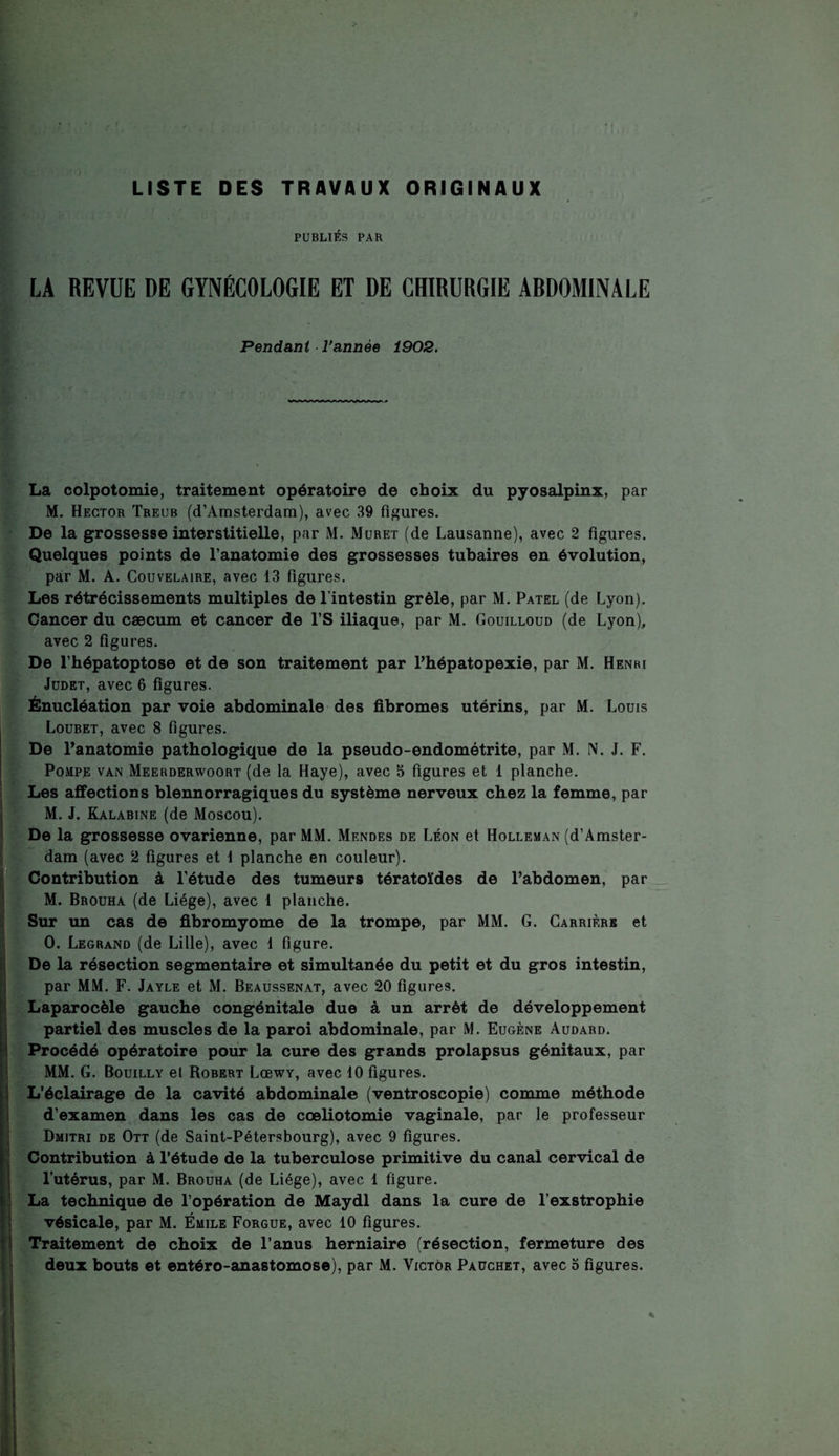 LISTE DES TRAVAUX ORIGINAUX PUBLIÉS PAR LA REVUE DE GYNÉCOLOGIE ET DE CHIRURGIE ARDOMINALE Pendant Vannée 1902. La colpotomie, traitement opératoire de choix du pyosalpinx, par M. Hector Treub (d’Amsterdam), avec 39 figures. De la grossesse interstitielle, par M. Muret (de Lausanne), avec 2 figures. Quelques points de l’anatomie des grossesses tubaires en évolution, par M. A. Couvelaire, avec 13 figures. Les rétrécissements multiples de l’intestin grêle, par M. Patel (de Lyon). Cancer du cæcum et cancer de l’S iliaque, par M. Gouilloud (de Lyon), avec 2 figures. De l’hépatoptose et de son traitement par l’hépatopexie, par M. Henri Judet, avec 6 figures. Énucléation par voie abdominale des fibromes utérins, par M. Louis Loubet, avec 8 figures. De l’anatomie pathologique de la pseudo-endométrite, par M. N. J. F. Pompe van Meerderwoort (de la Haye), avec 5 figures et 1 planche. Les affections blennorragiques du système nerveux chez la femme, par M. J. Kalabine (de Moscou). De la grossesse ovarienne, par MM. Mendes de Léon et Holleman (d’Amster¬ dam (avec 2 figures et 1 planche en couleur). Contribution à l’étude des tumeurs tératoïdes de l’abdomen, par M. Brouha (de Liège), avec 1 planche. Sur un cas de fibromyome de la trompe, par MM. G. Carrière et O. Legrand (de Lille), avec 1 figure. De la résection segmentaire et simultanée du petit et du gros intestin, par MM. F. Jayle et M. Beaussenat, avec 20 figures. Laparocèle gauche congénitale due à un arrêt de développement partiel des muscles de la paroi abdominale, par M. Eugène Audard. Procédé opératoire pour la cure des grands prolapsus génitaux, par MM. G. Bouilly et Robert Lœwy, avec 10 figures. L’éclairage de la cavité abdominale (ventroscopie) comme méthode d’examen dans les cas de cœliotomie vaginale, par le professeur Dmitri de Ott (de Saint-Pétersbourg), avec 9 figures. Contribution à l’étude de la tuberculose primitive du canal cervical de l’utérus, par M. Brouha (de Liège), avec 1 figure. La technique de l’opération de Maydl dans la cure de l’exstrophie vésicale, par M. Émile Forgue, avec 10 figures. Traitement de choix de l’anus herniaire (résection, fermeture des deux bouts et entéro-anastomose), par M. Victor Pauchet, avec 3 figures.