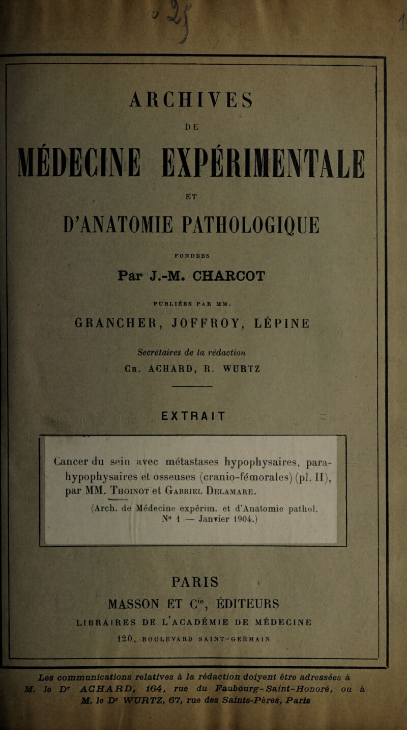 W-r- r ARCHIVES D E EXPÉRIMENTALE ET D’ANATOMIE PATHOLOGIQUE fi  FONDEES Par J.-M. CHARCOT PUBLIÉES PAR MM. GRANCHER, JOFFROY, LÉPINE Secrétaires de la rédaction Ch. AGHARD, R. WURTZ EXTRAIT ■s V PARIS MASSON ET C‘% ÉDITEURS LtBRAIRES DE l’académie DE MÉDECINE 120, BOULEVARD SAINT-GERMAIN Les communications relatives à la rédaction doivent être adressées à M. le D** ACHARD, 164, rue du Faubourg-Saint-Honoré, ou à M, le D* WURTZ, 67, rue des Saints-Pères, Paris