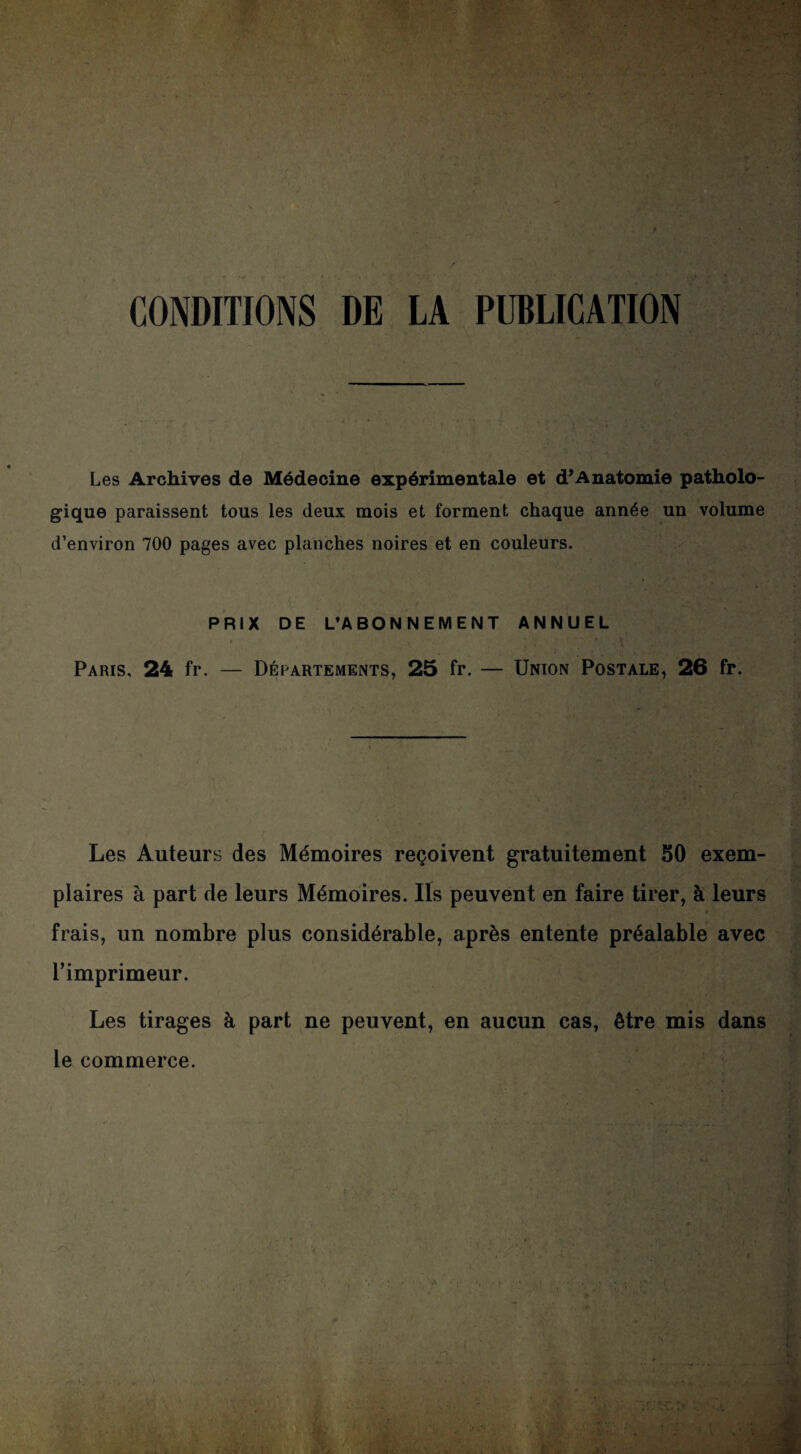 CONDITIONS DE LA PUBLICATION Les Archives de Médecine expérimentale et d’Anatomie patholo¬ gique paraissent tous les deux mois et forment chaque année un volume d’environ 700 pages avec planches noires et en couleurs. PRIX DE L’ABONNEMENT ANNUEL Paris, 24 fr. — Départements, 25 fr. — Union Postale, 26 fr. Les Auteurs des Mémoires reçoivent gratuitement 50 exem¬ plaires à part de leurs Mémoires. Ils peuvent en faire tirer, à leurs frais, un nombre plus considérable, après entente préalable avec rimprimeur. Les tirages à part ne peuvent, en aucun cas, être mis dans le commerce.