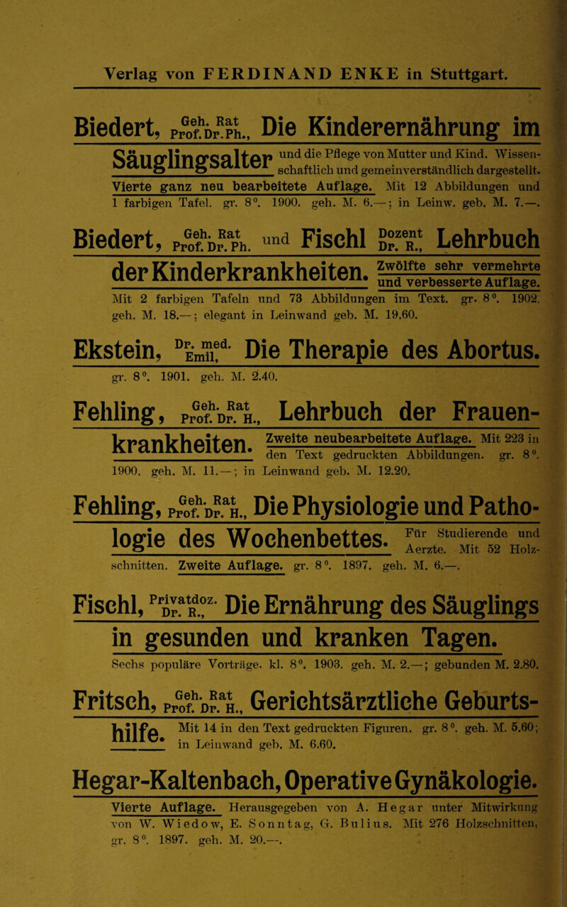 Biedert, Pr^ofl'br^pL, Die Kinderernährung im von Mutter und Kind. AVissen- C schaftlicb und gemeinverständlich dargestellt. Vierte ganz neu bearbeitete Auflage. Mit 12 Abbildungen und 1 farbigen Tafel, gr. S*’. 1900. geh. M. 6.—; in Leinw. geh. M. 7.—. Biedert, pÄ^Ph. Fisch! Lehrbuch der Kinderkrankheiten. Zwölfte sehr vermehrte und verbesserte Auflage. Mit 2 farbigen Tafeln und 73 Abbildungen im Text. gr. 8®. 1902. geh. M. 18.—; elegant in Leinwand geb. M. 19.60. Ekstein, Die Therapie des Abortus. gr. 8®. 1901. geh. M. 2.40. Fehling, Geh. Rat Prof. Dr. H., Lehrbuch der Frauen¬ krankheiten. Zweite neubearbeitete Auflage. Mit 223 in den Text gedruckten Abbildungen, gr. 8®. 1900. geh. M. 11.—; in Leinwand geb. M. 12.20. Fehling, pÄp-^h.. Die Physiologie und Patho- logie des Wochenbettes. schnitten. Zweite Auflage, gr. 8®. 1897. geh. M. 6.- Ftir Studierende und Aerzte. Mit 52 Holz- Fischl, ^ Die Ernährung des Säuglings in gesunden und kranken Tagen. Sechs populäre Vorträge, kl. 8®. 1903. geh. M. 2.—; gebunden M. 2.80. Fritsch, hilfe pvoI'dv!‘k., Gerichtsärztliche Gehurts- Mit 14 in den Text gedruckten Figuren, gr. 8®. geh. M. 5.60; * in Leinwand geb. M. 6.60. Hegar-Kaltenbach, Operative Gynäkologie. Vierte Auflage. Herausgegeben von A. Hegar unter Mitwirkung von W. Wiedow, E. Sonntag, G. Bulius. Mit 276 Holzschnitten, gr. 8®. 1897. geh. M. 20.—.