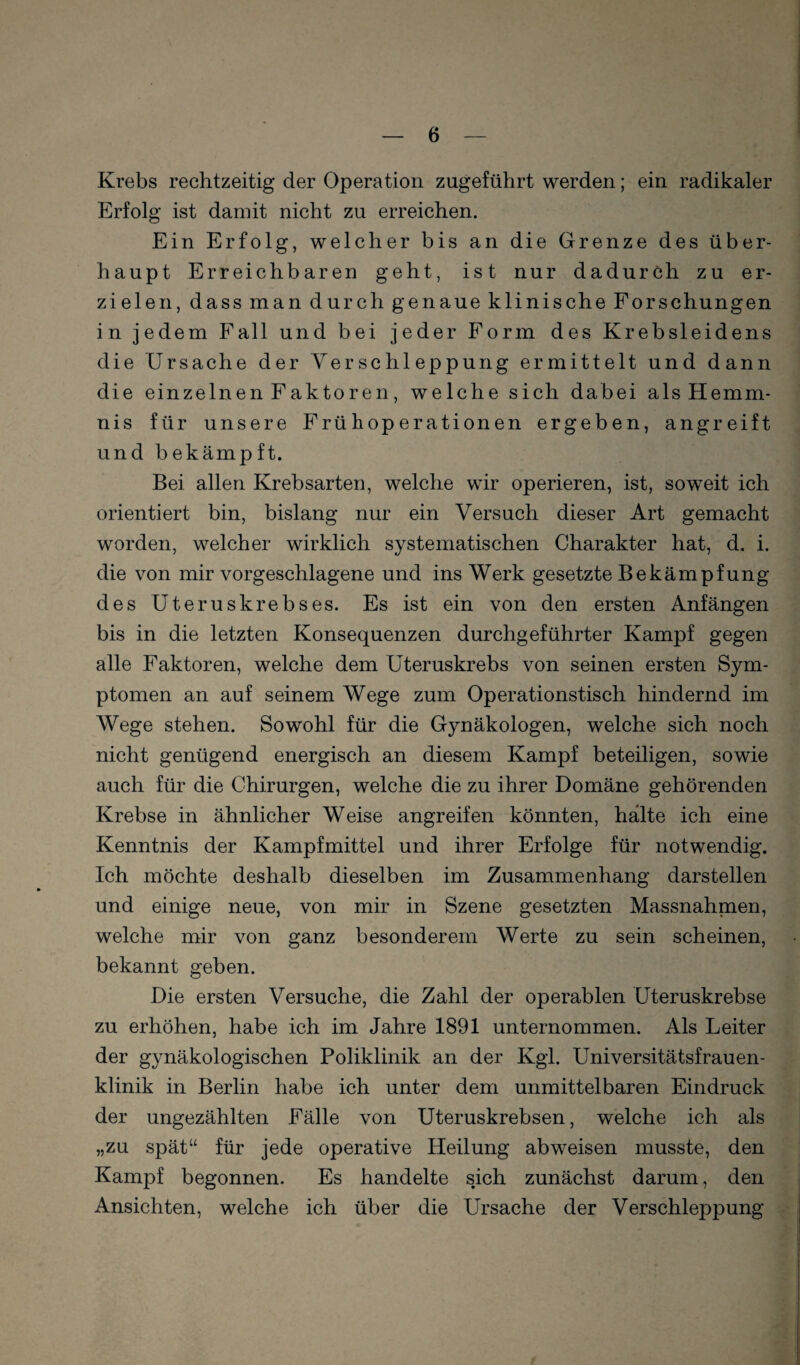 Krebs rechtzeitig der Operation zugeführt werden; ein radikaler Erfolg ist damit nicht zu erreichen. Ein Erfolg, welcher bis an die Grenze des über¬ haupt Erreichbaren geht, ist nur dadurch zu er¬ zielen, dass man durch genaue klinische Forschungen in jedem Fall und bei jeder Form des Krebsleidens die Ursache der Yerschleppung ermittelt und dann die einzelnen Faktoren, welche sich dabei als Hemm¬ nis für unsere Frühoperationen ergeben, angreift und bekämpft. Bei allen Krebsarten, welche wir operieren, ist, soweit ich orientiert bin, bislang nur ein Versuch dieser Art gemacht worden, welcher wirklich systematischen Charakter hat, d. i. die von mir vorgeschlagene und ins Werk gesetzte Bekämpfung des Uteruskrebses. Es ist ein von den ersten Anfängen bis in die letzten Konsequenzen durchgeführter Kampf gegen alle Faktoren, welche dem Uteruskrebs von seinen ersten Sym¬ ptomen an auf seinem Wege zum Operationstisch hindernd im Wege stehen. Sowohl für die Gynäkologen, welche sich noch nicht genügend energisch an diesem Kampf beteiligen, sowie auch für die Chirurgen, welche die zu ihrer Domäne gehörenden Krebse in ähnlicher Weise angreifen könnten, halte ich eine Kenntnis der Kampfmittel und ihrer Erfolge für notwendig. Ich möchte deshalb dieselben im Zusammenhang darstellen und einige neue, von mir in Szene gesetzten Massnahmen, welche mir von ganz besonderem Werte zu sein scheinen, bekannt geben. Die ersten Versuche, die Zahl der operablen Uteruskrebse zu erhöhen, habe ich im Jahre 1891 unternommen. Als Leiter der gynäkologischen Poliklinik an der Kgl. Universitätsfrauen¬ klinik in Berlin habe ich unter dem unmittelbaren Eindruck der ungezählten Fälle von Uteruskrebsen, welche ich als „zu spät“ für jede operative Heilung abweisen musste, den Kampf begonnen. Es handelte sich zunächst darum, den Ansichten, welche ich über die Ursache der Verschleppung