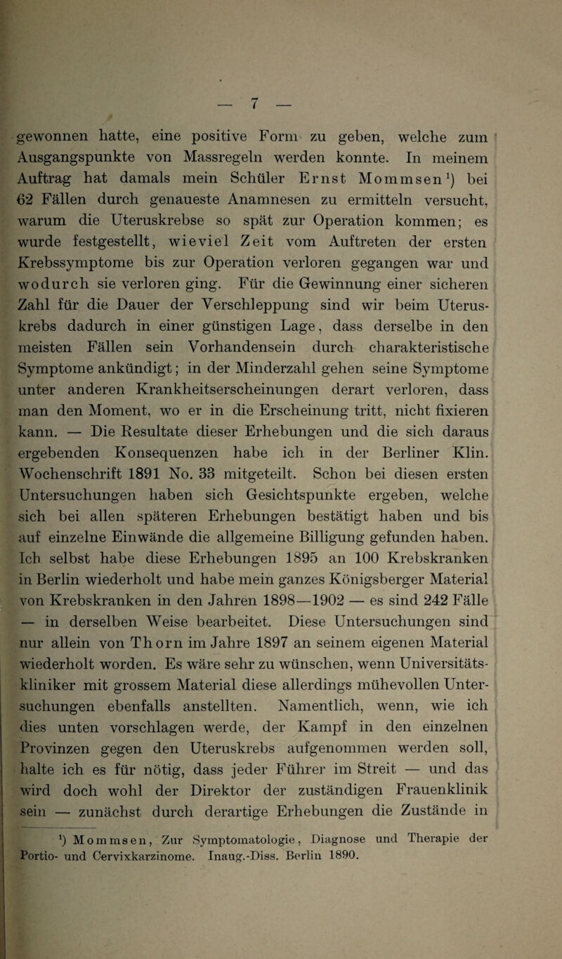 gewonnen hatte, eine positive Form^ zu geben, welche zum Ausgangspunkte von Massregeln werden konnte. In meinem Auftrag hat damals mein Schüler Ernst Mommsen^) bei 62 Fällen durch genaueste Anamnesen zu ermitteln versucht, warum die Uteruskrebse so spät zur Operation kommen; es wurde festgestellt, wieviel Zeit vom Auftreten der ersten Krebssymptome bis zur Operation verloren gegangen war und wodurch sie verloren ging. Für die Gewinnung einer sicheren Zahl für die Dauer der Verschleppung sind wir beim Uterus¬ krebs dadurch in einer günstigen Lage, dass derselbe in den meisten Fällen sein Vorhandensein durch charakteristische Symptome ankündigt; in der Minderzahl gehen seine Symptome unter anderen Krankheitserscheinungen derart verloren, dass man den Moment, wo er in die Erscheinung tritt, nicht fixieren kann. — Die Resultate dieser Erhebungen und die sich daraus ergebenden Konsequenzen habe ich in der Berliner Klin. Wochenschrift 1891 No. 33 mitgeteilt. Schon bei diesen ersten Untersuchungen haben sich Gesichtspunkte ergeben, welche sich bei allen späteren Erhebungen bestätigt haben und bis auf einzelne Einwände die allgemeine Billigung gefunden haben. Ich selbst habe diese Erhebungen 1895 an 100 Krebskranken in Berlin wiederholt und habe mein ganzes Königsberger Material tvon Krebskranken in den Jahren 1898—1902 — es sind 242 Fälle — in derselben Weise bearbeitet. Diese Untersuchungen sind nur allein von Thorn im Jahre 1897 an seinem eigenen Material wiederholt worden. Es wäre sehr zu wünschen, wenn Universitäts¬ kliniker mit grossem Material diese allerdings mühevollen Unter¬ suchungen ebenfalls anstellten. Namentlich, wenn, wie ich dies unten vorschlagen werde, der Kampf in den einzelnen Provinzen gegen den Uteruskrebs aufgenommen werden soll, halte ich es für nötig, dass jeder Führer im Streit — und das wird doch wohl der Direktor der zuständigen Frauenklinik sein — zunächst durch derartige Erhebungen die Zustände in b Mominsen, Zur Symptomatologie, Diagnose und Therapie der Portio- und Cervixkarzinome. Inaug.-Diss. Berlin 1890.