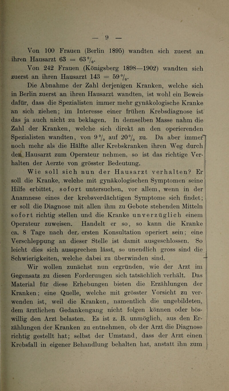 Von 100 Frauen (Berlin 1895) wandten sich zuerst an . ihren Hausarzt 63 = 63 7o- Von 242 Frauen (Königsberg 1898—1902) wandten sich zuerst an ihren Hausarzt 143 = 59 7o- Die Abnahme der Zahl derjenigen Kranken, welche sich in Berlin zuerst an ihren Hausarzt wandten, ist wohl ein Beweis dafür, dass die Spezialisten immer mehr gynäkologische Kranke an sich ziehen; im Interesse einer frühen Krebsdiagnose ist' das ja auch nicht zu beklagen. In demselben Masse nahm die Zahl der Kranken, welche sich direkt an den operierenden Spezialisten wandten, von 9 7o auf 207o zu. Da aber immer noch mehr als die Hälfte aller Krebskranken ihren Weg durch, den Hausarzt zum Operateur nehmen, so ist das richtige Ver¬ halten der Aerzte von grösster Bedeutung. Wie soll sich nun der Hausarzt verhalten? Er soll die Kranke, welche mit gynäkologischen Symptomen seine Hilfe erbittet, sofort untersuchen, vor allem, wenn in der Anamnese eines der krebsverdächtigen Symptome sich findet; er soll die Diagnose mit allen ihm zu Gebote stehenden Mitteln sofort richtig stellen und die Kranke unverzüglich einem Operateur zuweisen. Handelt er so, so kann die Kranke ca. 8 Tage nach der., ersten Konsultation operiert sein; eine Verschleppung an dieser Stelle ist damit ausgeschlossen. So leicht dies sich aussprechen lässt, so unendlich gross sind die Schwierigkeiten, welche dabei zu überwinden sind. Wir wollen zunächst nun ergründen, wie der Arzt im Gegensatz zu diesen Forderungen sich tatsächlich verhält. Das Material für diese Erhebungen bieten die Erzählungen der Kranken; eine Quelle, welche mit grösster Vorsicht zu ver¬ wenden ist, weil die Kranken, namentlich die ungebildeten, dem ärztlichen Gedankengang nicht folgen können oder bös¬ willig den Arzt belasten. Es ist z. B. unmöglich, aus den Er¬ zählungen der Kranken zu entnehmen, ob der Arzt die Diagnose richtig gestellt hat; selbst der Umstand, dass der Arzt einen Krebsfall in eigener Behandlung behalten hat, anstatt ihn zum 4 i