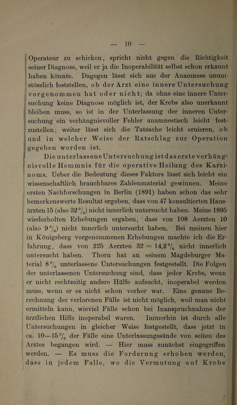 I • Operateur zu schicken, spricht nicht gegen die Richtigkeit I seiner Diagnose, weil er ja die Inoperabilität selbst schon erkannt i haben könnte. Dagegen lässt sich aus der Anamnese unum- j j stösslich feststelien, ob der Arzt eine innere Untersuchung vorgenommen hat oder nicht; da ohne eine innere ünter- f suchung keine Diagnose möglich ist, der Krebs also unerkannt I bleiben muss, so ist in der Unterlassung der inneren Unter- ! suchung ein verhängnisvoller Fehler anamnestisch leicht fest- ' zustellen; weiter lässt sich die Tatsache leicht eruieren, o b Sund in welcher Weise der Ratschlag zur Operation gegeben worden ist. Die unterlassene Unter suchung istdas erste verhäng¬ nisvolle Hemmnis für die operative Heilung des Karzi¬ noms. Ueber die Bedeutung dieses Faktors lässt sich leicht ein wissenschaftlich brauchbares Zahlenmaterial gewinnen. Meine ersten Nachforschungen in Berlin (1891) haben schon das sehr bemerkenswerte Resultat ergeben, dass von 47 konsultierten Haus¬ ärzten 15 (also 32 7o) nicht innerlich untersucht haben. Meine 1895 wiederholten Erhebungen ergaben, dass von 108 Aerzten 10 (also 9 7o) nicht innerlich untersucht haben. Bei meinen hier in Königsberg vorgenommenen Erhebungen machte ich die Er- I fahrung, dass von 225 Aerzten 32 = 14,2 7o nicht innerlich untersucht haben. Thorn hat an seinem Magdeburger Ma¬ terial 8 7o unterlassene Untersuchungen festgestellt. Die Folgen der unterlassenen Untersuchung sind, dass jeder Krebs, wenn er nicht rechtzeitig andere Hülfe aufsucht, inoperabel werden muss, wenn er es nicht schon vorher war. Eine genaue Be¬ rechnung der verlorenen Fälle ist nicht möglich, weil man nicht : ermitteln kann, wieviel Fälle schon bei Inanspruchnahme der \ ärztlichen Hilfe inoperabel waren. Immerhin ist durch alle ^ Untersuchungen in gleicher Weise festgestellt, dass jetzt in ’ ca. 10—15 7o der Fälle eine Unterlassungssünde von seiten des ; Arztes begangen wird. — Hier muss zunächst eingegriffen werden. — Es muss die Forderung erhoben werden, dass in jedem Falle, wo die Vermutung auf Krebst -'<1