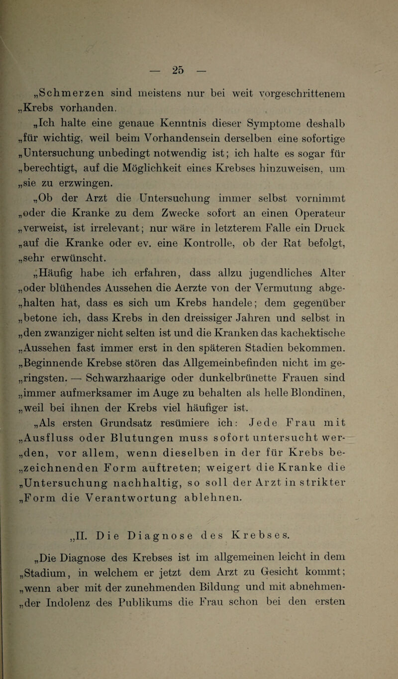 „Schmerzen sind meistens nur bei weit vorgeschrittenem „Krebs vorhanden. „Ich halte eine genaue Kenntnis dieser Symptome deshalb „für wichtig, weil beim Vorhandensein derselben eine sofortige „Untersuchung unbedingt notwendig ist; ich halte es sogar für „berechtigt, auf die Möglichkeit eines Krebses hinzu weisen, um „sie zu erzwingen. „Ob der Arzt die Untersuchung immer selbst vornimmt „oder die Kranke zu dem Zwecke sofort an einen Operateur „verweist, ist irrelevant; nur wäre in letzterem Falle ein Druck „auf die Kranke oder ev. eine Kontrolle, ob der Rat befolgt, „sehr erwünscht. „Häufig habe ich erfahren, dass allzu jugendliches Alter „oder blühendes Aussehen die Aerzte von der Vermutung abge- „halten hat, dass es sich um Krebs handele; dem gegenüber „betone ich, dass Krebs in den dreissiger Jahren und selbst in „den zwanziger nicht selten ist und die Kranken das kachektische „Aussehen fast immer erst in den späteren Stadien bekommen. „Beginnende Krebse stören das Allgemeinbefinden nicht im ge- „ringsten. — Schwarzhaarige oder dunkelbrünette Frauen sind „immer aufmerksamer im Auge zu behalten als helle Blondinen, „weil bei ihnen der Krebs viel häufiger ist. „Als ersten Grundsatz resümiere ich: Jede Frau mit „Ausfluss oder Blutungen muss sofort untersucht wer- „den, vor allem, wenn dieselben in der für Krebs be- „zeichnenden Form auftreten; weigert die Kranke die „Untersuchung nachhaltig, so soll der Arzt in strikter „Form die Verantwortung ablehnen. ,,II. Die Diagnose des Krebses. „Die Diagnose des Krebses ist im allgemeinen leicht in dem „Stadium, in welchem er jetzt dem Arzt zu Gesicht kommt; „wenn aber mit der zunehmenden Bildung und mit abnehmen- „der Indolenz des Publikums die Frau schon bei den ersten