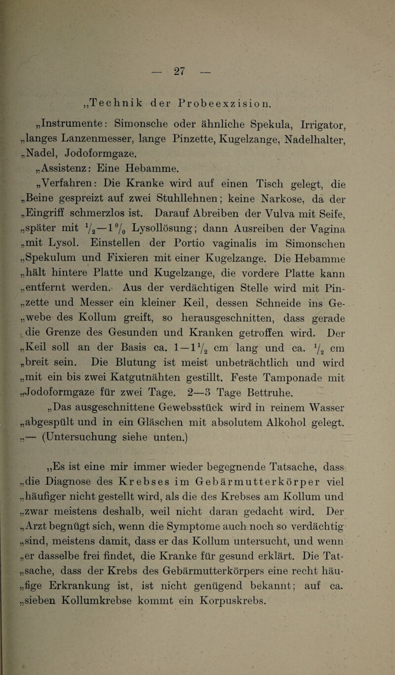 „Technik der Probeexzision. „Instrumente: Simonsche oder ähnliche Spekula, Irrigator, „langes Lanzenmesser, lange Pinzette, Kugelzange, Nadelhalter, „Nadel, Jodoformgaze. „Assistenz: Eine Hebamme. „Verfahren: Die Kranke wird auf einen Tisch gelegt, die „Beine gespreizt auf zwei Stuhllehnen; keine Narkose, da der „Eingriff schmerzlos ist. Darauf Abreiben der Vulva mit Seife, „später mit V2“l7o Lysollösung; dann Ausreiben der Vagina „mit Lysol. Einstellen der Portio vaginalis im Simonschen „Spekulum und Fixieren mit einer Kugelzange. Die Hebamme „hält hintere Platte und Kugelzange, die vordere Platte kann „entfernt werden. Aus der verdächtigen Stelle wird mit Pin- „zette und Messer ein kleiner Keil, dessen Schneide ins Ge- „webe des Kollum greift, so herausgeschnitten, dass gerade • die Grenze des Gesunden und Kranken getroffen wird. Der „Keil soll an der Basis ca. 1 — 1V2 ^m lang und ca. 72 „breit sein. Die Blutung ist meist unbeträchtlich und wird „mit ein bis zwei Katgutnähten gestillt. Feste Tamponade mit ,^odoformgaze für zwei Tage. 2—3 Tage Bettruhe. „Das ausgeschnittene Gewebsstück wird in reinem Wasser „abgespült und in ein Gläschen mit absolutem Alkohol gelegt. „— (Untersuchung siehe unten.) ,,Es ist eine mir immer wieder begegnende Tatsache, dass- „die Diagnose des Krebses im Gebärmutterkörper viel „häufiger nicht gestellt wird, als die des Krebses am Kollum und „zwar meistens deshalb, weil nicht daran gedacht wird. Der „Arzt begnügt sich, wenn die Symptome auch noch so verdächtig- „sind, meistens damit, dass er das Kollum untersucht, und wenn „er dasselbe frei findet, die Kranke für gesund erklärt. Die Tat- „Sache, dass der Krebs des Gebärmutterkörpers eine recht häu- „fige Erkrankung ist, ist nicht genügend bekannt; auf ca. „sieben Kollumkrebse kommt ein Korpuskrebs.