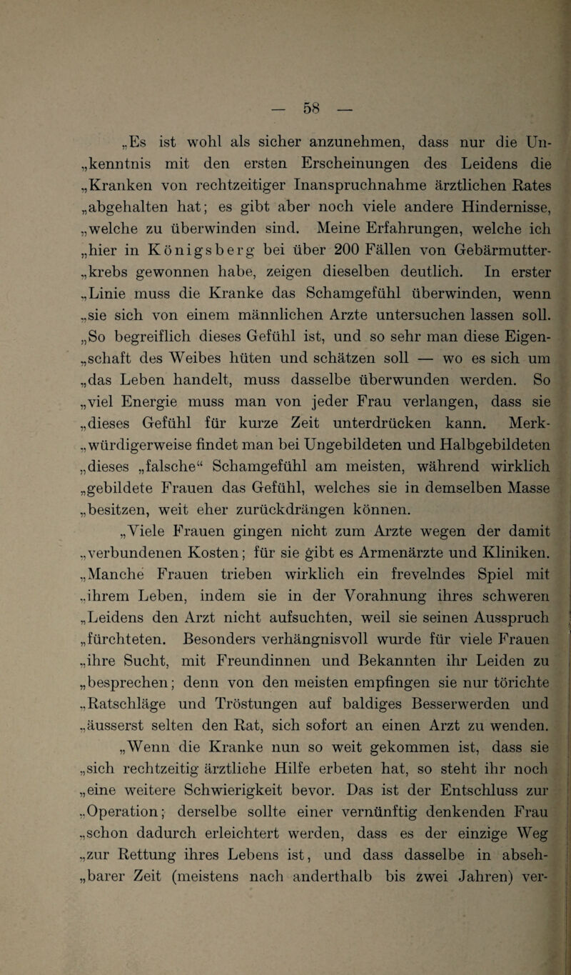 „Es ist wohl als sicher anzunehmen, dass nur die Un- „kenntnis mit den ersten Erscheinungen des Leidens die „Kranken von rechtzeitiger Inanspruchnahme ärztlichen Rates „abgehalten hat; es gibt aber noch viele andere Hindernisse, „welche zu überwinden sind. Meine Erfahrungen, welche ich „hier in Königsberg bei über 200 Fällen von Gebärmutter- „krebs gewonnen habe, zeigen dieselben deutlich. In erster „Linie muss die Kranke das Schamgefühl überwinden, wenn „sie sich von einem männlichen Arzte untersuchen lassen soll. „So begreiflich dieses Gefühl ist, und so sehr man diese Eigen- „Schaft des Weibes hüten und schätzen soll — wo es sich um „das Leben handelt, muss dasselbe überwunden werden. So „viel Energie muss man von jeder Frau verlangen, dass sie „dieses Gefühl für kurze Zeit unterdrücken kann. Merk- „ würdigerweise findet man bei Ungebildeten und Halbgebildeten „dieses „falsche“ Schamgefühl am meisten, während wirklich „gebildete Frauen das Gefühl, welches sie in demselben Masse „besitzen, weit eher zurück drängen können. „Viele Frauen gingen nicht zum Arzte wegen der damit „verbundenen Kosten; für sie gibt es Armenärzte und Kliniken. „Manche Frauen trieben wirklich ein frevelndes Spiel mit „ihrem Leben, indem sie in der Vorahnung ihres schweren „Leidens den Arzt nicht aufsuchten, weil sie seinen Ausspruch „fürchteten. Besonders verhängnisvoll wurde für viele Frauen „ihre Sucht, mit Freundinnen und Bekannten ihr Leiden zu „besprechen; denn von den meisten empfingen sie nur törichte „Ratschläge und Tröstungen auf baldiges Besserwerden und „äusserst selten den Rat, sich sofort an einen Arzt zu wenden. „Wenn die Kranke nun so weit gekommen ist, dass sie „sich rechtzeitig ärztliche Hilfe erbeten hat, so steht ihr noch „eine weitere Schwierigkeit bevor. Das ist der Entschluss zur „Operation; derselbe sollte einer vernünftig denkenden Frau „schon dadurch erleichtert werden, dass es der einzige Weg „zur Rettung ihres Lebens ist, und dass dasselbe in abseh- „ barer Zeit (meistens nach anderthalb bis zwei Jahren) ver-