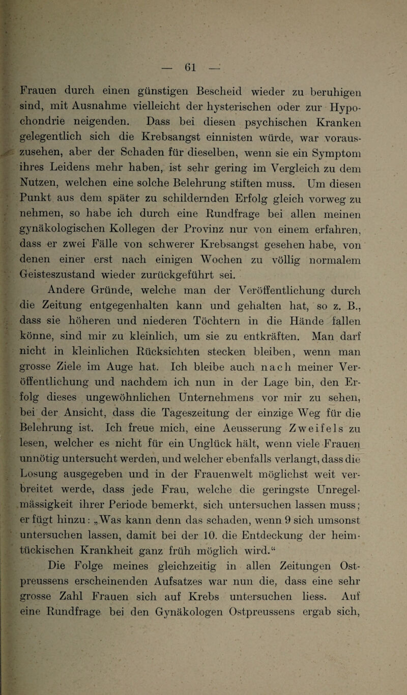 Frauen durch einen günstigen Bescheid wieder zu beruhigen sind, mit Ausnahme vielleicht der hysterischen oder zur Hypo¬ chondrie neigenden. Dass bei diesen psychischen Kranken gelegentlich sich die Krebsangst einnisten würde, war voraus¬ zusehen, aber der Schaden für dieselben, wenn sie ein Symptom ihi’es Leidens mehr haben, ist sehr gering im Vergleich zu dem Nutzen, welchen eine solche Belehrung stiften muss. Um diesen Punkt aus dem später zu schildernden Erfolg gleich vorweg zu nehmen, so habe ich durch eine Rundfrage bei allen meinen g3mäkologischen Kollegen der Provinz nur von einem erfahren, dass er zwei Fälle von schwerer Krebsangst gesehen habe, von denen einer erst nach einigen Wochen zu völlig normalem Geisteszustand wieder zurückgeführt sei. Andere Gründe, welche man der Veröffentlichung durch die Zeitung entgegenhalten kann und gehalten hat, so z. B., dass sie höheren und niederen Töchtern in die Hände fallen könne, sind mir zu kleinlich, um sie zu entkräften. Man darf nicht in kleinlichen Rücksichten stecken bleiben, wenn man grosse Ziele im Auge hat. Ich bleibe auch nach meiner Ver¬ öffentlichung und nachdem ich nun in der Lage bin, den Er¬ folg dieses ungewöhnlichen Unternehmens vor mir zu sehen, « bei der Ansicht, dass die Tageszeitung der einzige Weg für die Belehrung ist. Ich freue mich, eine Aeusserung Zweifels zu lesen, welcher es nicht für ein Unglück hält, wenn viele-Frauen unnötig untersucht werden, und welcher ebenfalls verlangt, dass die ^Losung ausgegeben und in der Frauenwelt möglichst weit ver¬ breitet werde, dass jede Frau, welche die geringste Unregel¬ mässigkeit ihrer Periode bemerkt, sich untersuchen lassen muss; er fügt hinzu: „Was kann denn das schaden, wenn 9 sich umsonst untersuchen lassen, damit bei der 10. die Entdeckung der heim¬ tückischen Krankheit ganz früh möglich wird.“ Die Folge meines gleichzeitig in allen Zeitungen Ost- preussens erscheinenden Aufsatzes war nun die, dass eine sehr grosse Zahl Frauen sich auf Krebs untersuchen liess. Auf I;' eine Rundfrage bei den Gynäkologen Ostpreussens ergab sich.